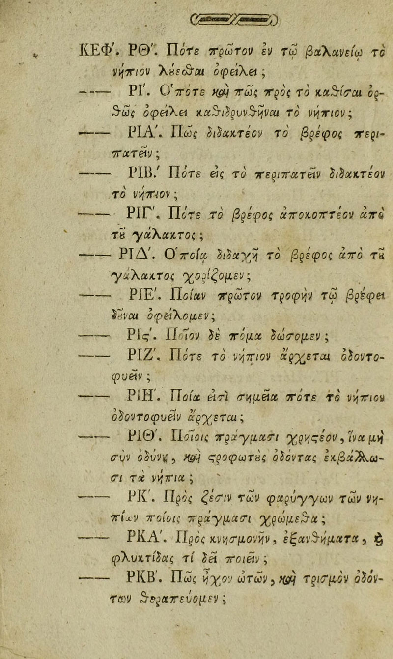 ΚΕΦ’. ΡΘ^. ΐΙότε τρωτοί; εν τω βχ\χνε(ω το ν^τ/ου KhscQou ο(ρά\(Λ ; ΡΓ. Ο'ττότε τω{ τρο? το' κχ^ί(Πχι όρ- 3·ώί ofpeiXei Kx^t^^vv^vjvca το ιη^τιον; ΡΙΑ'. Πώί ^ι^κτεον το βξεφος τερ/- ττχτϋν; PIB/ Πότε άζ το τερ/ΤΛΤ&ίν ^^χκτεον το vViTTiOv; ΡΙΓ'. Πότε τό βρέφος αττοχ,οτττεον xttq ΤΗ yccXxiToc; ΡΙΔ'. 0'ττοίχ h^xy^i το β^εφοζ χττο τ5 'γίίλαχ.τοί ^οΑζομ,εν, PiE^ Ποίαν τρωτόν τροφι^ν τω βζίφπ ^dVM οφείΧομεν; Ρΐί?'· Π^Ίον ίε τόμχ ^ωτομεν; ΡΙΖ', Πότε τό ν’ότ/ον αρκετοί οίοντο~ φυβίν; ΡΙΗ’. Ποια «τί τιήμείχ τότε τό νότιον ό^οντοφυείν ό·ρχετα<; Ρ1Θ'. Π όΐοΐζ ττ^χ'γμχοΊ χρι^ςεον, iW μ>ί (Τνν ό^όν*;, >faH <^§οφωτΗζ όίόντχζ εκβχ'^ω~ (ΤΙ τχ ννιτηχ ; ΡΚ’. Πρός <^εΤ/ν των φ^ρύ^γων Των V'/i- τΠν τοίύΐζ ΤΓξΧ'γμχτι 'χζωμε^χ; ΡΚΑ'. Ilgoc κν^τμονψ, εξχν^-ιίμχτχ ^ (pXυ)^τίL·ζ τί TToim; ΡΚΒ'. Πως liyoi' ωτων^Ηίό^ ΤριΤμόν οζόν- των ^-ερατεύομεν i