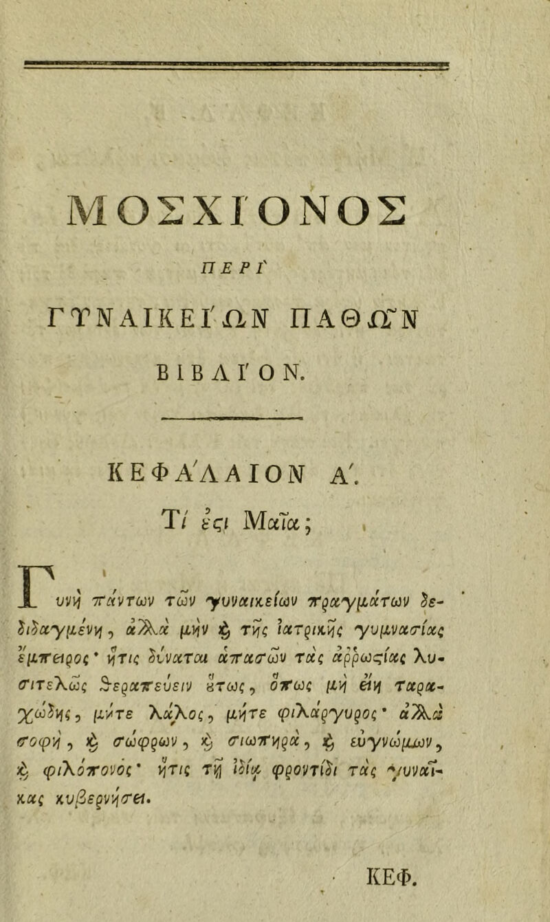 ΜΟΣΧΙΌΝΟΣ ΠΕΡΙ' ΓΤΝΑΙΚΕΙ'ΧΙΝ ΠΑΘΧΓΝ Β 1 Β Α Γ Ο Ν. ΚΕΦΑΑΑΙΟΜ Α'. T/ ίςι Μαία; Γ υϋ)ή ττάντων των ymcciKEicav ττ^αΎμάτων Je- ίι^γμενι^, αΑα μ^ν τί^ζ Ιχτ^ικΐ^ζ 'γυμνχτίχζ εμιτβί^ος* ht/c ^ίνχτοα χττχσων χχς χ^ρωςίχζ λυ- ΰΊτεΧως ^ε^χτεΰειν πτως, οχως μν) etij τχρχ^ χωίΐίί, μ·/τε λαλοζ, μι^τε φιΧχξΎυξος' αΆ« <τοψ'ή ^ (τώφξων ^ (Τ/ωττι^ρα, ευγνώμαοι/, φιΧόττονόζ' ^τις τι^ φξovτίh τχζ ymx^- κχς κυβε^ν^τβι. ΚΕΦ.