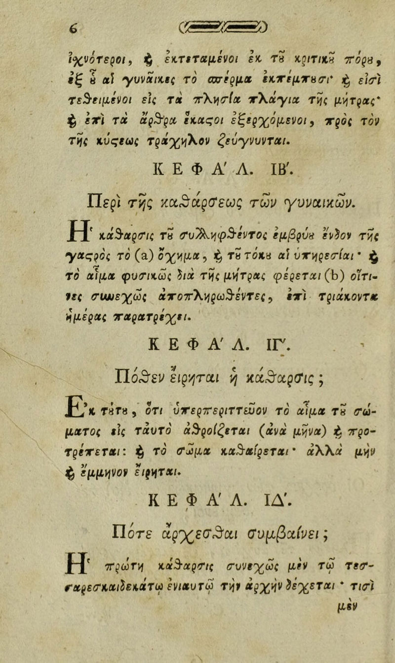 ιχνότε^οι, ^ εκηταμενοι 1% rs κζίτικ» τό^β, *ξ 8 αί γυναίκες το ωχίξμχ εκττΐμΧΗσι' ε\(Α τεθειμένοι εις τα x\vi<r(a χ\άγιχ τί{ς μ)ίτζχς* ι^ εχι τα αςθςχ εκαςοι εξερχόμενοι, χξός τον τί)ς κυςεως ΤζάχνιΧον ζεύγνυνται. Κ Ε Φ Α' Λ. ΙΒ'. Περί τί^ς κοί^ά^(Τεως των γυναικών. Η κάθαζΟΊς τη τυ^νιφθέντος εμβ^ύπ εν^ον τ^ς yuqVH το (a) οχνιμα, τητοκη α? ύχι^ξετίαι * το αίμα φυτικως 'hia τϊίς μ\ίτξας φέgετaι(h) οϊτι· νες συνεχώς αχοχΧνίξωθέντες^ εχί τριάκοντα Μμέξας χαςαΤξί'χει. Κ Ε Φ Α' Λ. ΙΓ. Πθί9'εν sigyiTcti yj κά.θαρσ/ς ; Ε*λΤ8Γ8, ΟΤΙ υχε^χεξίττευον το αίμα τβ <τω- ματος εις ταυτο αθροίζεται (ανα μΐΐνα) ι^ xgo'· TgixsTai: ^ το τ^μχ κaθafgετaι' άλλα μ^ν ^ εμμψον hg^τxι. Κ Ε Φ Α Α. ΙΔ'. / Ποτέ αξ'χ^εσ^αι συμβαίνει; Η xgojTvi κάθagτις συνεχώς μεν τω τεσ- rxgεσκaιhεκxτω ενιαυτω Τ]ήν ag^i^v δέχεται * τ/τ< μεν