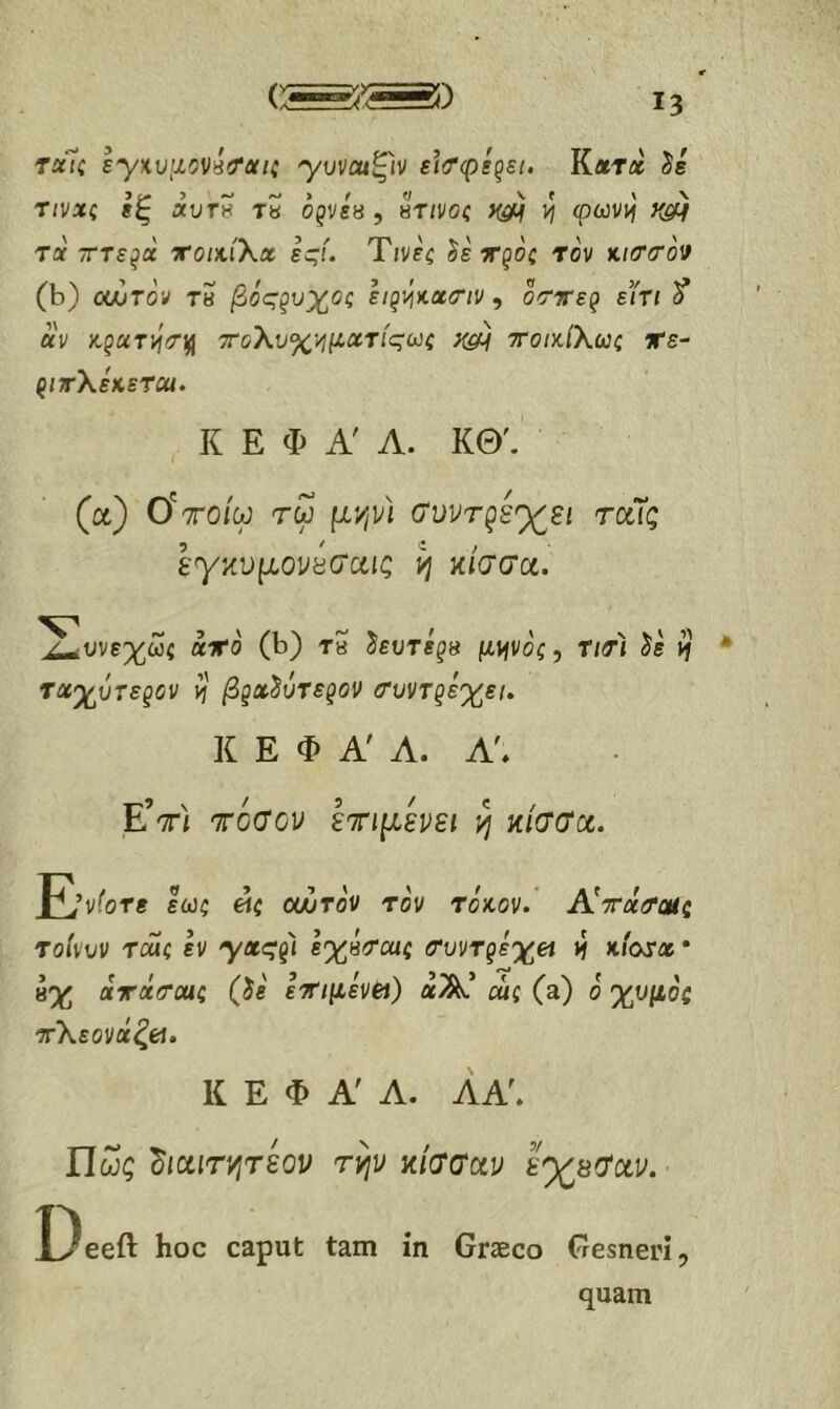 rctii ε'γκυμονβ'Ταΐζ yυvcuξlv ει<τφεζει. Κλύχ δε τινχζ εξ ΛυΤ8 ΤΗ Οζνεβ , πηνοζ ^ φωνχ Tflf τΓτε^α xotxiXx εςί. Τινεζ δε τροζ τον Ki(T(rov (b) ocGtov τη βόςξυχος sigvjKX(riv , δ<τίτερ εϊτι δ* αν KguT)j(Tin τοΧυ%>ιμχτ{ςωζ το/κ/λως ΐΓε- ρ/τλεκετοί. Κ Ε Φ Α' Λ. ΚΘ'.' (α) ύττοίω τω μι^ν) (Τνντρέ'χ^ει τοίϊς εγiivμouΰσ‘uις ij κίσσα. ^υνε%ωί αιτο (b) tS δευτερ» μψοζ, Τ/τί δε if ταχύτερον χ βgx^ΰτεgov (TuvTgiy^si. Κ Ε Φ Α' Λ. Λ'. Ε’τί τόσον ετημενει η κ/σσα. Ι^’νί'οτε εωζ «ί οούτο'ν το'ν toVov. Α^τχιΤοΗς τοίνυν ταίζ εν 'γας'ρ'ϊ εχΗΐΤοας ί*υντρεχ« tf κιατα * 8% χτχιΤΜζ (δε εΤ/μενβί) αΑ’ αίί (a) ο' χυμοζ οτλεονά^έί. Κ Ε Φ Α' Α. ΛΑ\ Πως ^ιαιτνιτεον τψ κ/σσαν ε^8(ϊαν. Deeft hoc caput tam ίη Graeco Gesneri, quam