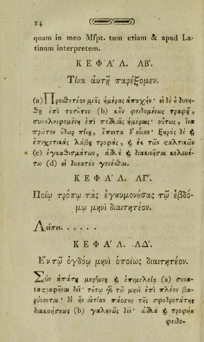 quam ίη meo Mfpt. tum etiam 8c apud La- tinum interpretem. K E Φ A' Λ. ΛΒ'. Tha αυτ'^ τχ^εζομεν. (a) I 1ρθ(θ·5Γε9ν [ΐιχζ (ίττο'χήν * « $ε « ^uvyj- ^ϊι εττ) TOTbTOV (b) X.XV φει^ομένωζ Ύξχφ'^ ? (Τυ^:(Χειφομεν\ή ετ'ι το^άίς τΐμεροαζ' οΰτωζ ^ 'ίν» τρωτόν Αωρ xii/iji, εττί^τχ δ’οίνον * ζνι^χζ ^ε ετιχετιχαζ Χα/3ΐ(ΐ Τξοφχζ , fx. των ςχ\τικων (c) ε-γκα^ιιτμιχτων, άΑχ hxKiv^<rcu χεΧίνε- τω (d) ei ίυνχτόν yεvεS^M, Κ Ε Φ Α' Α. ΑΓ. ΤΙοίω τ^ότω τχς εγανμονεσχς τω Ιβδό- μω μ'/jv) dixiTyjreov. j^\_^7Tet. ..... Κ E Φ Α Λ. ^ΑΔ'. E’vrw ογδίω μ?ινι οτοίω; dixirt^rsou. ' f f j^i)v aTxrif μερ^μνι^ εημεΧείχ (a) «rov«- va:^}Xip^vai τπτω τω μψ) ετι ττΧεον βχ- gvvovTca * ίί ι^ν αατίχν τηχοτι^ζ twc (τφο'^^οτχτ^ξ δ/αΛ(νΐίίΤεω( (b) 'γχΧψωζ ίω* λΆ« τ^οφ^π φε/ίο·