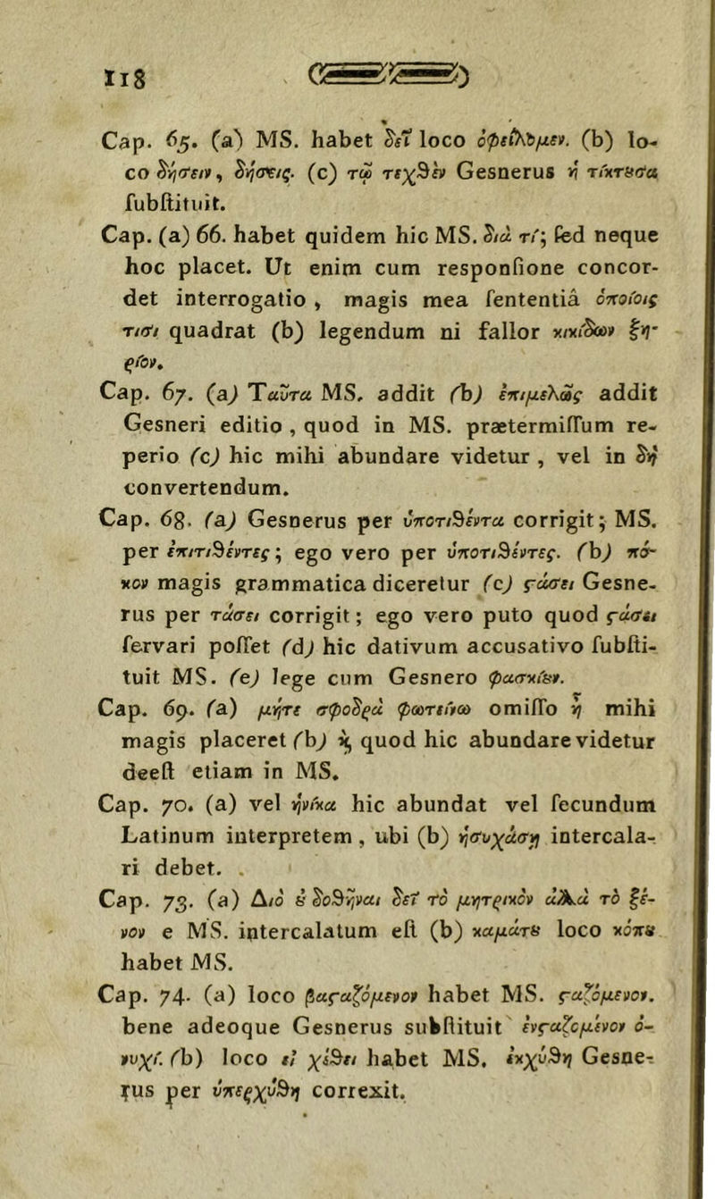 Cap. 65. MS. habet ^ίΐ loco όρΐΐΚύμει. (b) lo- co ^yjctsiv^ ^ησν/ς. (c) τώ τεχΒα Gesnerus >i τιχτβ^α fubltifuit. Cap. (a) 66. habet quidem hic MS. 5·/« t<'; fed neque hoc placet. Ut enim cum responfione concor- det interrogatio , magis mea fententia όηοίοις riiii quadrat (b) legendum ni fallor χ/χι'&ο» ξιΌν, Cap. 67. (a) Ύαυτα MS, addit (h) εηιμελας addit Gesneri editio , quod in MS. praetermifTum re- perio (c) hic mihi abundare videtur , vel in convertendum. Cap. dg. fa) Gesnerus per ύηοτι^εντα corrigit; MS. per fV/T/9fyTff^; ego vero per ύποτιΒίντες. (h) ·ησ- xoy magis grammatica diceretur (cj Gesne- rus per τάσε/ corrigit; ego vero puto quod fdfftt fervari po/Tet (dj hic dativum accusativo fubfti- tuit MS. (ej lege cum Gesnero φασκία». Cap. 6p. (a) μττιτε σφο^ξά φοατεΛω omilTo τη mihi magis placeret ('b^ quod hic abundare videtur deetl etiam in MS. Cap. 70. (a) vel ψήα hic abundat vel fecundum Latinum interpretem, ubi (b) τησυχασγι intercalar ri debet. . Cap. 73. (a) Δ/0 έ^ο^ψαι ^εΐ το μγιτςιχον uA.a το ξέ- νον e MS. intercalatum ell (b) -παμάτα loco κόκα habet MS. Cap. 74· (a) loco ^Άς-αξόμενον habet MS. ς-αξόμενον. bene adeoque Gesnerus sukfiituit ενςα^ομενον 6- νυχί. (h) loco εΐ χέΒει habet MS, εκχυ^τη Gesne·: TUS |)er ΰκεξχύ^η correxit,