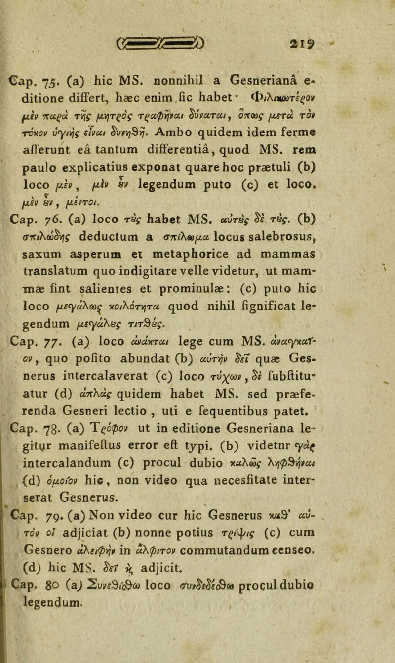 Gap. 75. (a) hic MS. nonnihil a Gesneriana e- ditione differt, haec enim.fic habet* Φ/ληωτεξο» με» τταζά μν\τξός Τξο,φψαι οπούς μετά τον τόπον υΎιης είναι ^υνφη. Ambo quidem idem ferme allerunt ea tantum differentia, quod MS. rem paulo explicatius exponat quare hoc praetuli (b) loco μεν, μεν hv legendum puto (c) et loco. μεν sv, μεντοι. Cap. 76. (a) loco τές habet MS. αύτΰς ^ε τύς. (b) σπιλοϋ^ης deductum a σπΐλκμα locus salebrosus, saxum asperum et metaphorice ad mammas translatum quo indigitare velle videtur, ut mam- mae fint salientes et prominulae: (c) puto hic loco μεεγάλοοξ yoiKoTvjTa quod nihil fignificat le- gendum με<γάλας τιτ^ύς. Cap. 77. (a) loco άνάπται lege cum MS. άναγκαϊ- ον, quo polito abundat (b) αυτψ δίΤ quae Ges- nerus intercalaverat (c) loco τΰχων, fubititu- atur (d) άπλάς quidem habet MS. sed praefe- renda Gesneri lectio , uti e fequentibus patet. 1 Cap. 78. (a) Ύζόφον ut in editione Gesneriana le- gityr manifellus error eft typi, (b) videtnr ‘γάς intercalandum (c) procul dubio παλως λτηφ^ψαι (d) όμοίον hie, non video qua necesfitate inter- serat Gesncrus. * ^ Cap. 79. (a) Non video cur hic Gesnerus καθ’ αυ- τόν Οι adjiciat (b) nonne potius τ^Γψ/y (c) cum Gesnero άλειφψ in άλφιτον commutandum censeo. ! (d) hic MS. δ'ίΤ adjicit. 1 Cap, 80 (a) loco procul dubio legendum.