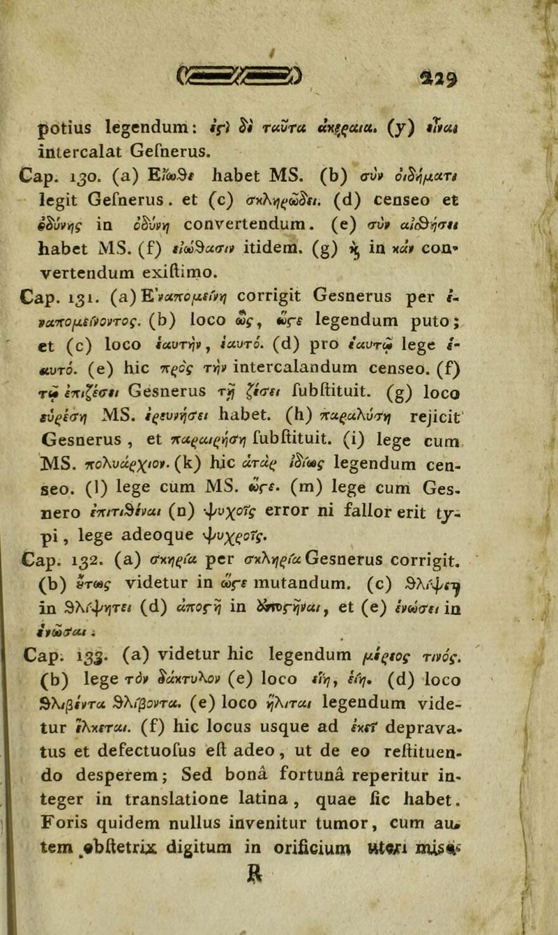 %29 potius legendum: if) ταϋτα «χίτ^«/«. (y) «S«< intercalat Gefnerus. Cap. 130. (a) E/ioSi habet MS. (b) συ» οί^/ιματι legit Gefnerus. et (c) σ^'Κνίξύύ^α. (d) censeo et in 0Sv»yj convertendum. (e) συ» ακ^ΐιση habet MS. (f) ίΐοΰ'^ασι» itidem, (g) in x«» con· vertendum exiilimo. Cap. 131. (a) E’»«iTo/zf/'f»7 corrigit Gesnerus per i- να'κομίίίοντος. {h) loco o»g^ £>ς·ε legendum puto; et (c) loco ίαυτψ f ΐαυτό. (d) pro iuuTM lege s- ίΐυτό. (e) hic τΐξος τψ intercalandum censeo, (f) τώ ίηιζέσει Gesnerus rij ζίσει fubftituit. (g) loco εύςίση MS. ίζευ»ι^σ{ΐ habet, (h) ττα^αλυ-τ»; rejicit Gesnerus , et τ(αςαΐ(;ήαγι fubftituit. (i) lege cum MS. ηολυάζχιο». (k) hic άτά(; legendum cen- seo. (1) lege cum MS. «ri* (m) lege cum Ges- nero imTShat (n) -ψυχοΤς error ni fallor erit ty~ pi, lege adeoque 'Ρ^χζοΤς. Cap. 132. (a) σχγιςία. per σκλνιςία Gesnerus corrigit, (b) ντως videtur in ως-ε mutandum, (c) θλι'ψί^ in SXr^vjTfi (d) ΰπος-η in et (e) ΐνάσεί ia i»o»^ut i Cap. 133. (a) videtur hic legendum μίςεος τι»ός. (b) lege τό» δάχτυλο» (e) loco i/'»;, h'rj, (d) loco ^λιβίντα Βλίβοντα. (e) loco ijXiTUi legendum vide- tur ϊλχίτα/. (f) hic locus usque ad έχει deprava- tus et defectuofus eft adeo, ut de eo reftituen- do desperem; Sed bona fortuna reperitur in- teger in translatione latina, quae fic habet. Foris quidem nullus invenitur tumor, cum au· tem «bftetrbt digitum in orificium Ht«/i I