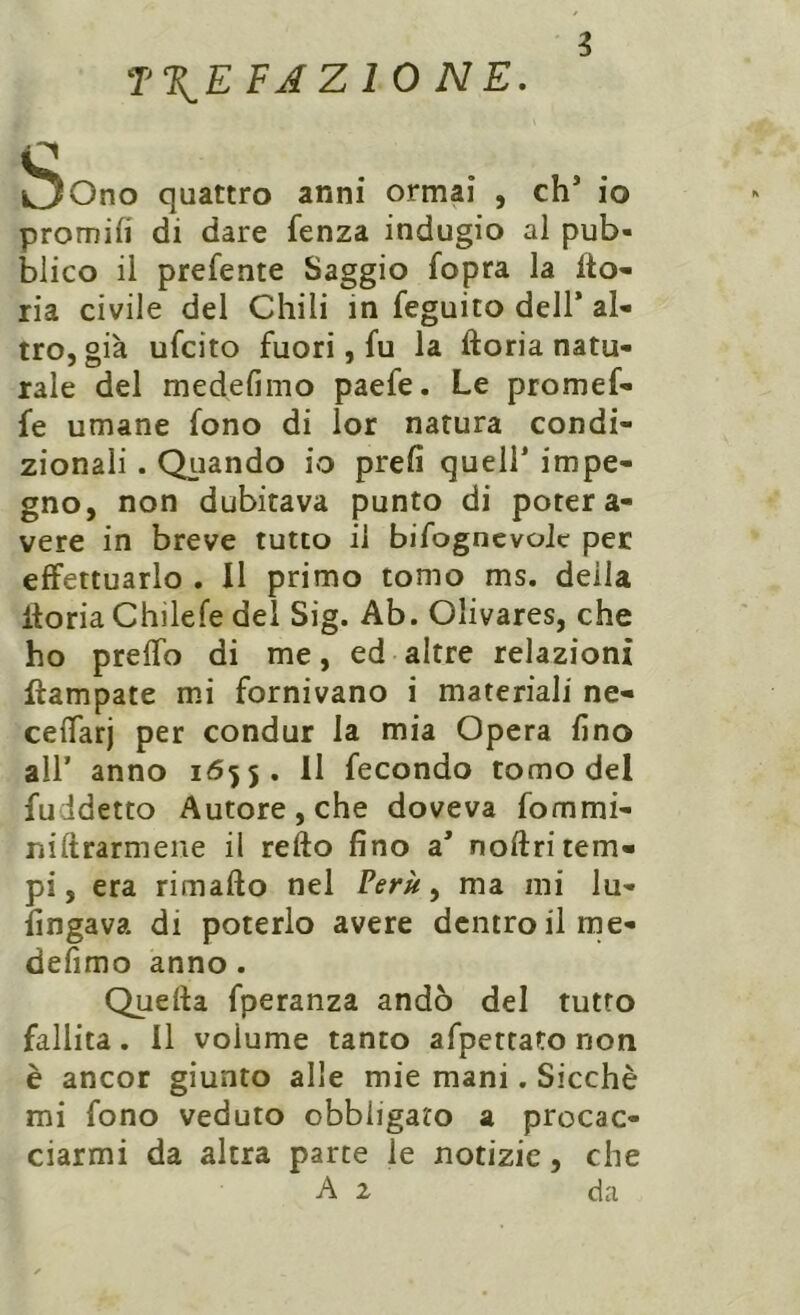 ijOno quattro anni ormai , eh3 io promifi di dare fenza indugio al pub- blico il prefente Saggio fopra la Ito» ria civile del Chili in feguito dell’ al- tro, già ufeito fuori, fu la ftoria natu- rale del medefimo paefe. Le promef- fe umane fono di lor natura condi- zionali . Quando io prefi quell* impe- gno, non dubitava punto di poter a- vere in breve tutto il bifognevoic per effettuarlo . Il primo tomo ms. della itoria Chilefe del Sig. Ab. Oìivares, che ho preffo di me, ed altre relazioni ftampate mi fornivano i materiali ne- ceiTarj per condur la mia Opera fino all’ anno i<55 5. Il fecondo tomo del fuidetto Autore, che doveva fommi- niftrarmene il refto fino a3 noftri tem- pi , era rimafto nel Perù, ma mi lu- singava di poterlo avere dentro il me- defimo anno . Quella fperanza andò del tutto fallita. Il volume tanto afpetrato non è ancor giunto alle mie mani. Sicché mi fono veduto obbligato a procac- ciarmi da altra parte le notizie, che A 2 da