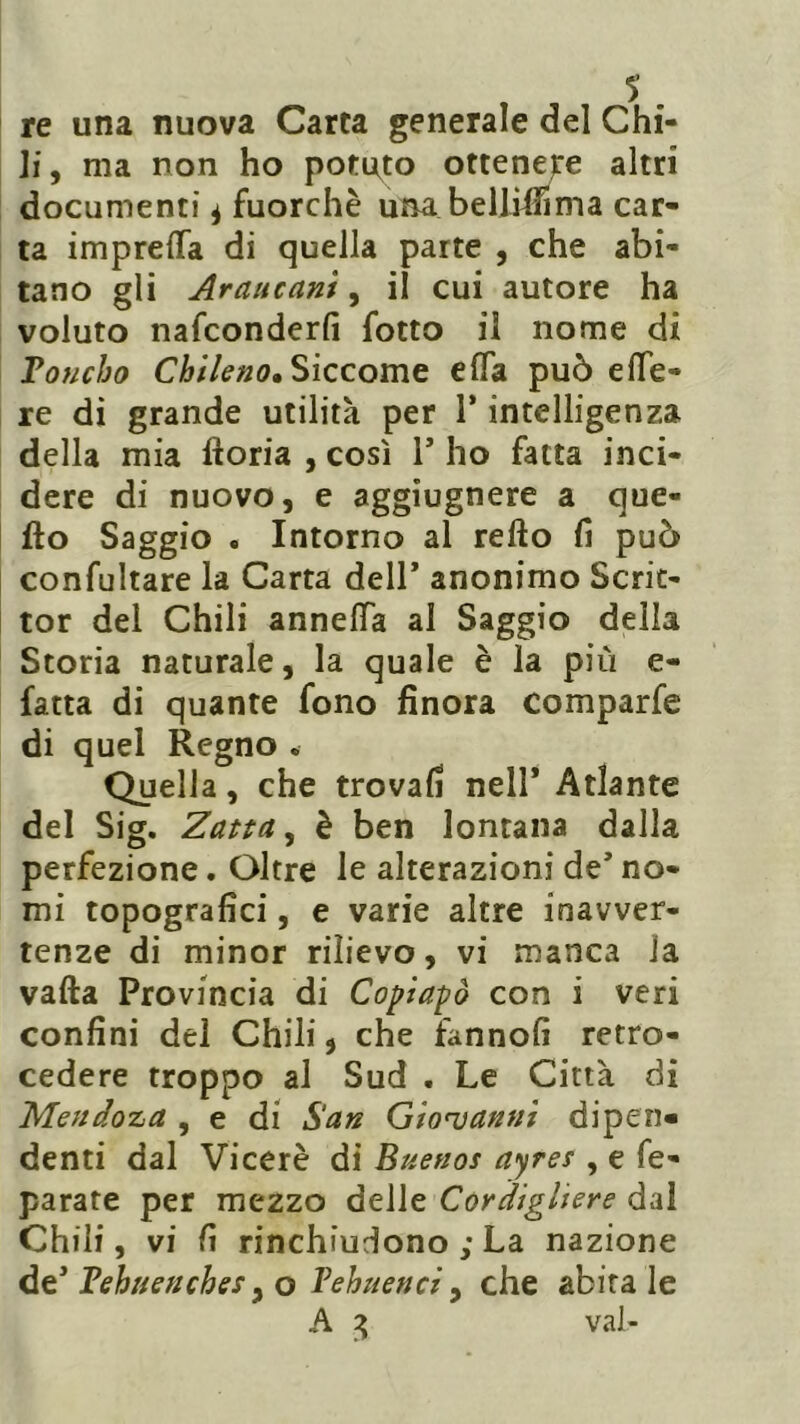 re una nuova Carta generale del Chi- li, ma non ho potato ottenere altri documenti 4 fuorché una. bell mi ma car- ta imprefla di quella parte , che abi- tano gli Arciucant, il cui autore ha voluto nafconderfi fotto il nome di Toucho Chileno. Siccome efla può effe- re di grande utilità per 1* intelligenza della mia ftoria , così Y ho fatta inci- dere di nuovo, e aggiugnere a que- llo Saggio . Intorno al refto fi può confultare la Carta dell* anonimo Scrit- tor del Chili annelfa al Saggio della Storia naturale, la quale è la più e- fatta di quante fono finora comparfe di quel Regno . Quella, che trovali nell’ Atlante del Sig. Zatta, è ben lontana dalla perfezione. Oltre le alterazioni de’ no- mi topografici, e varie altre inavver- tenze di minor rilievo, vi manca la valla Provincia di Copialo con i veri confini del Chili, che fanno!! retro- cedere troppo al Sud . Le Città di Mendoza , e di San Giovanni dipen- denti dal Viceré di Buenos ayres , e fe- parate per mezzo delle Cordigliere dal Chili, vi lì rinchiudono ; La nazione de Behuenches, o Vehuenci , che abita le