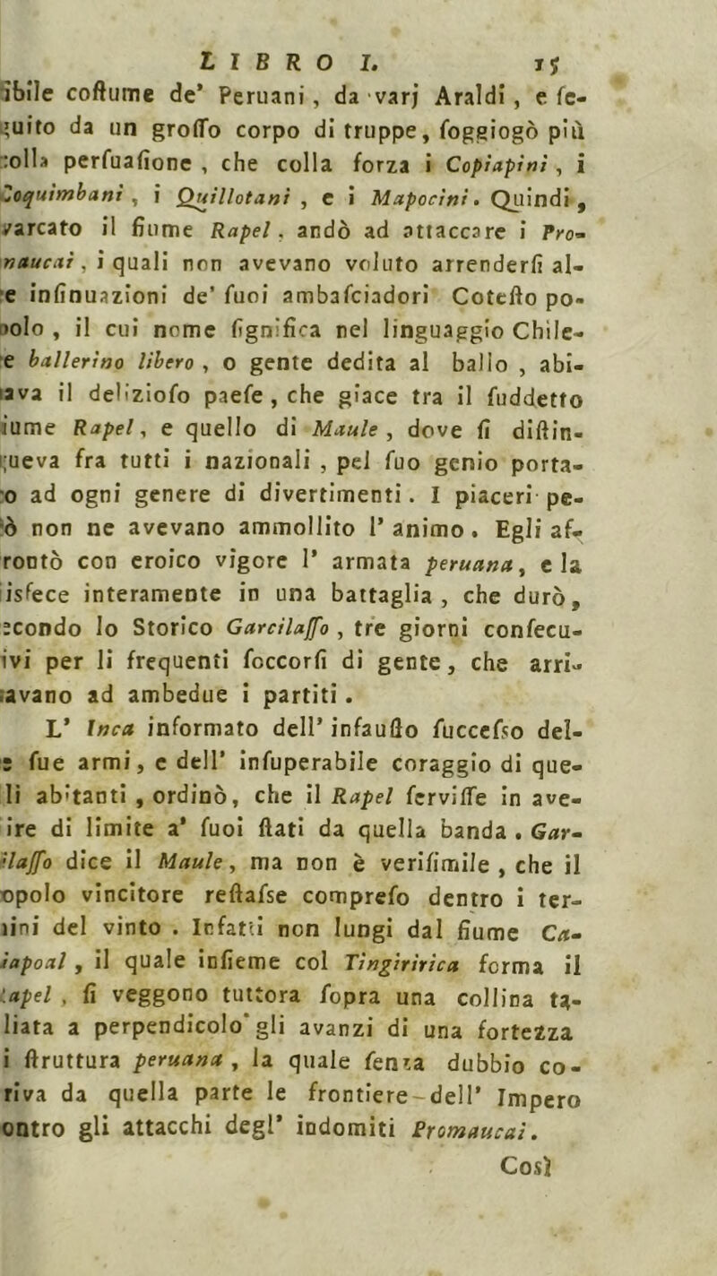 'ìbile coftume de’ Peruani, da varj Araldi, e fc- ;uito da un groffo corpo di truppe, foggiogò più :oll» perfuafione , che colla forza i Copìapini, i Zoquìmbani , i Quillotani , C i Mapocini. Quindi, varcato il fiume Rapel. andò ad attaccare i Pro- naucxi, i eguali non avevano voluto arrenderli al- e infinuazioni de’ fuoi ambalciadori Cotefto po» nolo , il cui nome lignifica nel linguaggio Chi le- e ballerino Ubero , o gente dedita al ballo , abi- iava il deliziofo paefe , che giace tra il fuddetto lume Rapel, e quello di Maule , dov e fi diftin- rueva fra tutti i nazionali , pel fuo genio porta- 0 ad ogni genere di divertimenti. I piaceri pe- ò non ne avevano ammollito l’animo. Egli af. rontò con eroico vigore 1’ armata peruana, eia isfece interamente in una battaglia, che durò, :condo Io Storico Garcilaffo , tre giorni confer- ivi per li frequenti feccorfi di gente, che arri- avano ad ambedue i partiti. L’ Inca informato dell’ infauflo fuccefso del- 5 fue armi, c dell’ infuperabile coraggio di que- li aitanti , ordinò, che il Rapel fervilfe in ave- ire di limite a* fuoi flati da quella banda . Gar- ilaffo dice il Maule, ma non è verifimile , che il ■opolo vincitore reftafse comprefo dentro i ter- lini del vinto . Infatti non lungi dal fiume Ca- ìapoal, il quale infieme col Tìngirìrica ferma il \apel . fi veggono tuttora fopra una collina t*- liata a perpendicolo'gli avanzi di una fortezza 1 ftruttura peruana, la quale fenra dubbio co- riva da quella parte le frontiere-deli’ Impero ontro gli attacchi degl’ indomiti Sromaucaì. Cosi