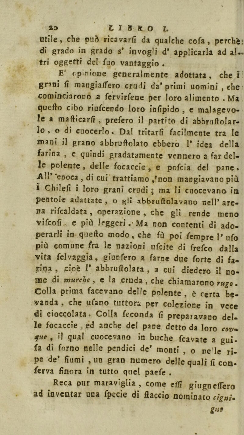 utile, che può ricavarti da qualche cofa, perché: di grado In grado s’ invogli d’ applicarla ad al- tri oggetti del fuo vantaggio . E ( p.rione generalmente adottata , che i gnni fi mangiaffero crudi da’ primi uomini , che cominciarono a fervicene per loro alimento .Ma quello cibo riufcendo loro insipido , e malagevo- le a maflicarfi, prefero il partito di abbruftolar- lo , o di cuocerlo. Da! tritarli facilmente tra le mani il grano abbruciato ebbero 1* idea della farina , e quindi gradatamente vennero a far del- le polente, delle focaccie , e pofcia del pane. Ali eooca , di cui trattiamo /non mangiavano più i ChiIefi i loro grani crudi ; ma li cuocevano in pentole adattate , o gli abbruciavano nell’ are- na ribaldata, operazione, che gli rende meno vifeofi e più leggeri . Ma non contenti di ado- perarli in quello modo, che fù poi fempre l’ufo più comune fra le nazioni ufeite di frefeo dalla vita felvaggia, giunfero a farne due forte di fa- rina , cioè 1’ abbruciata , a cui diedero il no- me di murche , e la cruda , che chiamarono rugo. Colla prima facevano delle polente , è rsrta be- vanda , che ufano tuttora per colezione in vece di cioccolata. Colla feconda fi prepaiavano del- le focaccie , ed anche del pane detto da loro cov- 9ue » ’1 qual cuocevano in buche fcavate a gui. fa di forno nelle pendici de’ monti , o re le ri- pe de’ fiumi , un gran numero delle quali fi con- ferva finora in tutto quel paefe . Reca pur maraviglia, come elfi giugnelTero ad inventar una fpecie di (laccio nominato tigni. gite