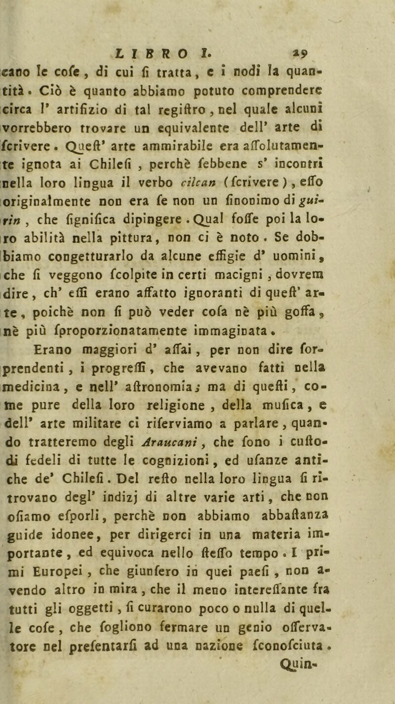 caro le cole , di cui fi tratta, e i nodi la quan- tità. Ciò è quanto abbiamo potuto comprendere circa r artifizio di tal regiftro,nel quale alcuni vorrebbero trovare un equivalente dell’ arte di fcrivere . Quell’ arte ammirabile era affolutamen- tc ignota ai Chilefi , perchè febbene s’ incontri nella loro lingua il verbo cilcan ( feri vere ), elTo originalmente non era fe non un finoDimo di giti- rìn , che lignifica dipingere .Qual foffe poi la lo- ro abilità nella pittura, non ci è noto. Se dob- biamo congetturarlo da alcune effigie d* uomini, che fi veggono fcolpite in certi macigni , dovrem dire, eh’ eflì erano affatto ignoranti di quell’ ar- te , poiché non fi può veder cola nè più goffa, nè più fproporzionatamente immaginata. Erano maggiori d’ affai, per non dire for- prendenti, i progrelC, che avevano fatti nella medicina, e nell’ altronomia; ma di quelli, co- me pure della loro religione , della mufica , e dell’ arte militare ci riferviamo a parlare, quan- do tratteremo degli Araucani, che fono i cuflo- di fedeli di tutte le cognizioni, ed ufanze anti- che de’ Chilefi . Del rello nella loro lingua fi ri- trovano degl’ indizj di altre varie arti, che non oliamo efporli, perchè non abbiamo abballanza guide idonee, per dirigerci in una materia im- portante, ed equivoca nello fleffo tempo . I pri- mi Europei , che giunfero in quei paefi , non a- vendo altro in mira, che il meno intereffante fra tutti gli oggetti, fi curarono poco o nulla di quel- le cofe , che fogliono fermare un genio offerva- tore nel prefentarfi ad una nazione feonofeiuta. Quin-