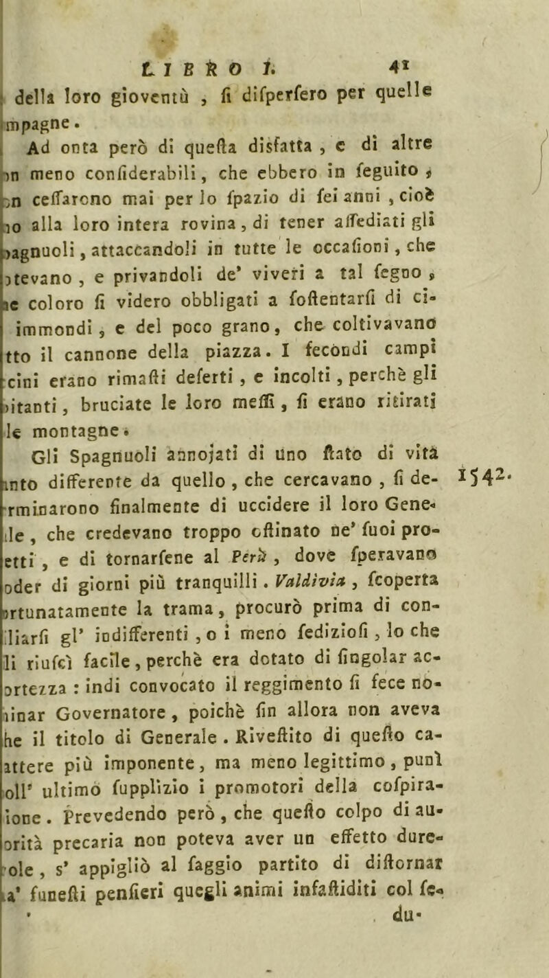 della loro gioventù , fi difperfero per quelle unpagne. Ad onta però di quella disfatta , c dì altre in meno confiderabili, che ebbero in feguito , ,n celiarono mai per lo Ipazio di fei anni , cioè 10 alla loro intera rovina, di tener attediati gli >agnuoli, attaccandoli in tutte le occafioni, che atevano , e privandoli de' viveri a tal legno , ae coloro fi videro obbligati a foftentarfi di ci- immondi s e del poco grano, che coltivavano tto il cannone della piazza. I fecóndi campi cini erano rimafti deferti , e incolti, perchè gli aitanti, bruciate le loro metti, fi erano ritirati le montagne. Gli Spagnuoli annodati di uno fiato di vita into differente da quello , che cercavano , fi de- *542, ratinarono finalmente di uccidere il loro Gene- tte , che credevano troppo ofiinato ne' fuoi pro- etti , e di tornarfene al Perii, dove fperavan© oder di giorni più tranquilli. Valdìvìa , feoperta lunatamente la trama, procurò prima di con- ttiarfi gl' indifferenti , o i meno fediziofi , lo che 11 riufeì facile, perchè era dotato di {ingoiar ac- utezza : indi convocato il reggimento fi fece no- ìinar Governatore , poiché fin allora non aveva he il titolo di Generale . Rivettilo di quello ca- attere più imponente, ma meno legittimo, punì oli' ultimo fupplìzio i promotori della cofpira- ione . Prevedendo però , che quello colpo di au- orità precaria non poteva aver un effetto dure- ole , s’ appigliò al faggio partito di diftornar a* fanelli penfieri quegli animi infattiditi col fé-