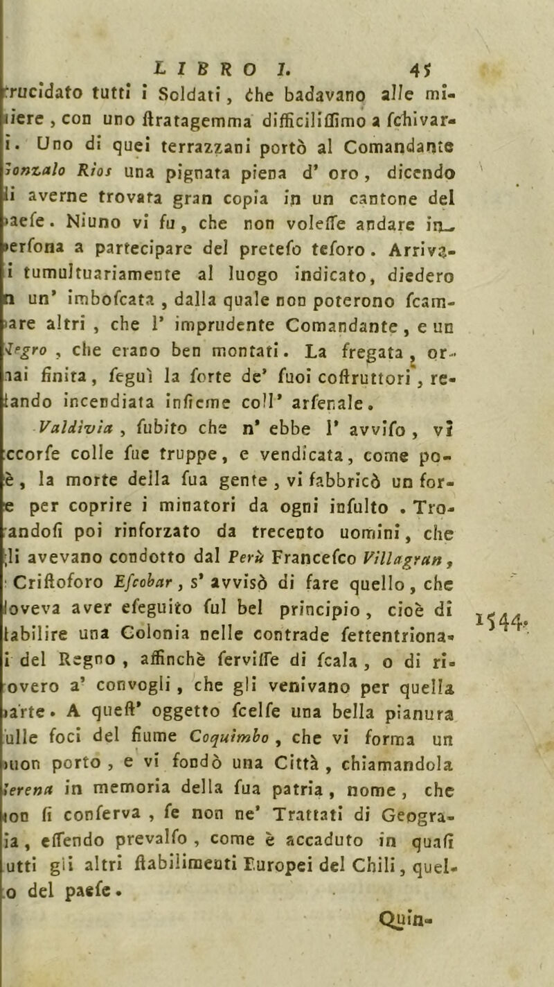 LIBRO!. 41 Trucidato tutti i Soldati, èhe badavano alle mi- liere , con uno ftratagemma difficiliflìmo a fchivar- ì. Uno dì quei terrazzani portò al Comandante ronzalo Rìos una pignata piena d’ oro , dicendo li averne trovata gran copia in un cantone del >aefe. Niuno vi fu, che non volefie andare in_ »erfona a partecipare del pretefo teforo . Arriva- i tumultuariamente al luogo indicato, diedero n un’ imboccata , dalla quale non poterono fcam- <are altri , che 1’ imprudente Comandante, e un Jrgro , che erano ben montati. La fregata, or- lai finirà, feguì la forte de’ fuoi coftruttori, Te- lando incendiala inficine coll’ arfer.ale. Valdìvìa , fubito che n* ebbe 1* avvifo , vi ccorfe colle fue truppe, e vendicata, come po- è , la morte della fua gente , vi fabbricò un for- e per coprire i minatori da ogni infulto . Tro- andofi poi rinforzato da trecento uomini, che ;li avevano condotto dal Perù Francefco Villagran, Criftoforo Efcobar, s’avvisò di fare quello, che loveva aver efeguito fui bel principio, cioè dì labìlire una Colonia nelle contrade fettentriona» i del Regno , affinchè fervide di fcala , o di ri- overo a’ convogli, che gli venivano per quella latte. A queft’ oggetto fcelfe una bella pianura ulle foci del fiume Coquìmbo , che vi forma un i’erena in memoria della fua patria , nome , che lon fi conferva , fe non ne’ Trattati di Geogra- ia , effendo prevalfo , come è accaduto in quali utti gii altri flabiliraeuti Europei del Chili, quel- o del paefe. Quin- 15 44-