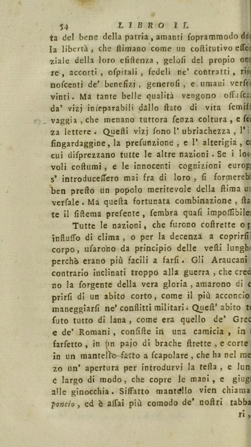 ta del bene della patria , amanti foprammodo dt: la libertà , che ftimano come un coftitutivo effe, ziale della loro efiftenza , gelolì del propio oni re , accorti , ofpitali , fedeli ne’ contratti , riti nofcenti de’ benefizi , generofi , e umani verfc vinti. Ma tante belle qualità vengono offafe;. da’ vizj inieparabiii dàllo flato di vita femif vaggia,che menano tuttora fenza coltura , e f«; za lettere . Quelli vizj fono P ubriachezza , P i fìngardaggine, la prefunzione , e P alterigia, c: cui deprezzano tutte le altre nazioni . Se i loc voli codumi, e le innocenti cognizioni europ s’ introducelTero mai fra di loro , fi formereb ben predo un popolo meritevole della dima u verfale . Ma quefta fortunata combinazione , da te il fidema prefente , fembra quafi imponìbile Tutte le nazioni, che furono codrette op influirò di clima , o per la decenza a coprirfr corpo, tifarono da principio delle vedi lunghe pcrchò erano più facili a farli. Gli Araucani contrario inclinati troppo alla guerra , che crec no la forgente della vera gloria , amarono di c prirfi di un abito corto, come il più acconcio maneggiarli ne’ conflitti militari. Queft’ abito t( luto tutto di lana , come era quello de’ Grec e de’ Romani, confide in una camicia , in i farfetto , in (in pajo di brache drette , e corte in un mantelW-farfto a fcapolare , che ha nel me zo un’ apertura per introdurvi la teda , e lun e largo di modo, che copre le mani, e giugi alle ginocchia. Siffatto mantello vien chiama ■pondo, ed è affai più comodo de’ noffri tabba ri,