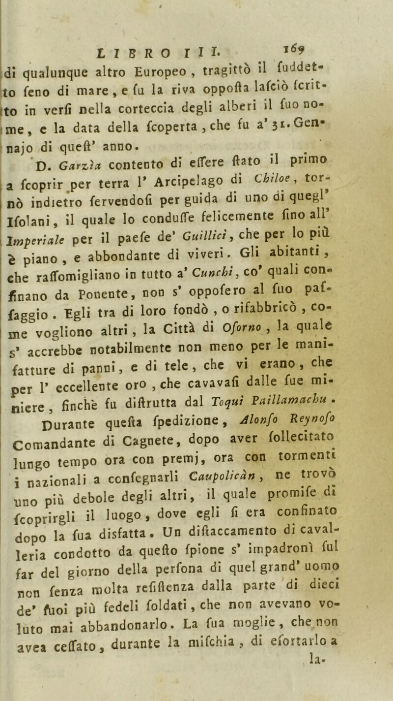 di qualunque altro Europeo , tragittò il fuddet- to feno di mare , e fu la riva oppofta lafoò Icnt- to in verli nella corteccia degli alberi il fuo no- me, e la data della fcoperta , che fu a’31. Gen- naio di queft’ anno. D. Garzia contento di efiere (lato il primo a fcoprir per terra 1’ Arcipelago di Chi he, ter- no indietro fervendoli per guida di uno di queg Ifolani, il quale lo conduce felicemente fino all’ Imperiale per il paefe de’ Guìllici, che per lo più. è piano, e abbondante di viveri. Gli abitanti, che raffomigliano in tutto a’ Gunchì, co’ quali con- finano da Ponente, non s’ oppofero al fuo paf- faggio . Egli tra di loro fondò , o rifabbricò , co- me°vogliono altri, la Città di Oforno , la quale s’ accrebbe notabilmente non meno per le mani- fatture di panni, e di tele, che vi erano, che per T eccellente oro , che cavavafi dalle fue mi- niere , finche fu di (frutta dal Toqui Paìllamachu . Durante quefta fpedizione, Jlonfo Reynofo Comandante di Cagnete, dopo aver follecitato lungo tempo ora con premj, ora con tormenti i nazionali a confegnarli Caupolicàn, ne trovo uno più debole degli altri, il quale promife di {coprirgli il luogo, dove egli fi era confinato dopo la fu a disfatta. Un diftaccamento di caval- leria condotto da quello fpione s’ impadronì fui far del giorno della perfona di quel grand’ uomo non fenza molta refiftenza dalla parte di dieci de' ftioi più fedeli foldati, che non avevano vo- luto mai abbandonarlo. La fua moglie, che non avea ceffato, durante la mifchia , di efortarloa