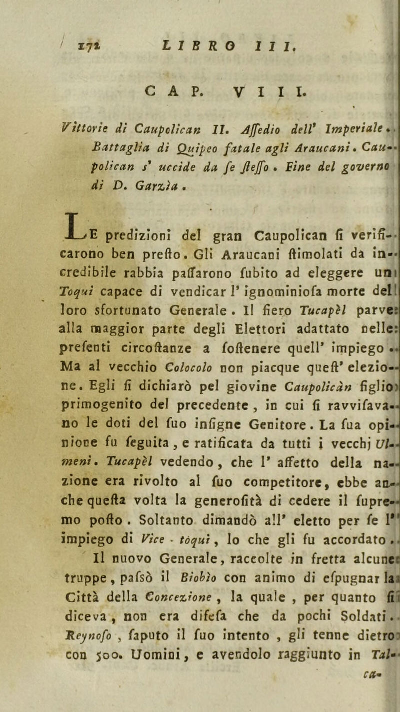 LIBRO 111. ' 171 CAP. Vili. Vittorie di Caupolican li. Affedio dell' Imperiale. Battaglia dì Quipeo fatale agli Araucani. Cau— polican / uccìde da fe Jìejfo . Bine del governo di D. Garzia . I>E predizioni del gran Caupolican fi verifi- carono ben predo. Gli Araucani dimoiati da in— credibile rabbia pacarono fubito ad eleggere uni Toquì capace di vendicar 1* ignominiofa morte del loro sfortunato Generale . Il fiero Tucapìl parve: alla maggior parte degli Elettori adattato nelle: prefenti circodanze a fodenere quell’ impiego .. Ma al vecchio Colocolo non piacque qued’ elezio- ne. Egli fi dichiarò pel giovine Caupolican figlio) primogenito del precedente , in cui fi ravviava- no le doti del fuo infigne Genitore. La fua opi--i nione fu feguita , e ratificata da tutti i vecchi [//-- meni. Tucapìl vedendo, che 1* affetto della na- zione era rivolto al fuo competitore, ebbe an- che queda volta la generofità di cedere il fupre- mo podo . Soltanto dimandò all* eletto per fe 1 impiego di Vice - tóqui, Io che gli fu accordato. Il nuovo Generale, raccolte in fretta alcune: truppe, pafsò il Biobìo con animo di efpugnarla. Città della Concezione , la quale , per quanto fi diceva, non era difefa che da pochi Soldati. Reynofo , faputo il fuo intento , gli tenne dietro con 500. Uomini, e avendolo raggiunto in Tal-