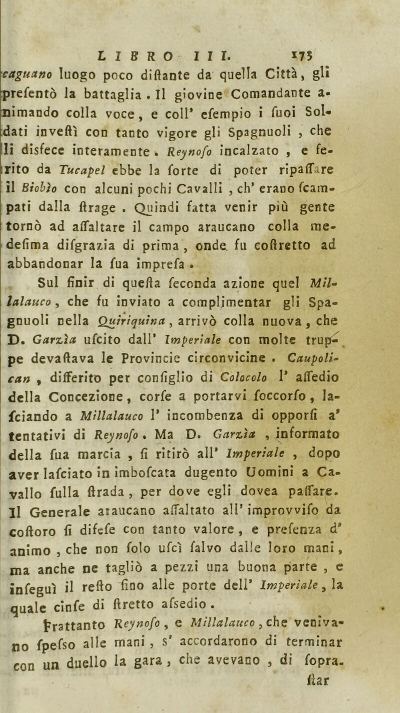 cnguano luogo poco dittante da quella Città, gli 'prefentò la battaglia . Il giovine Comandante a- ninnando colla voce, e coll’ cfempio i Tuoi Sol- dati inveftl con tanto vigore gli Sp3gnuoli , che li disfece interamente » Reynofo incalzato , e fe- licito da Tucapel ebbe la forte di poter ripartire il Bìobìo con alcuni pochi Cavalli , eh’ erano fcam- pati dalla ftrage . Quindi fatta venir più gente tornò ad asfaltare il campo araucano colla me- defima difgrazia di prima , onde, fu cofiretto ad abbandonar la fua imprefa . Sul finir di quella feconda azione quel Mìl- lalauco , che fu inviato a complimentar gli Spa- gnuoli nella Quirìquìna, arrivò colla nuova , che D. Garzici ufeito dall’ Imperlale con molte trup- pe devaftava le Provincie circonvicine . Caupoli- can , differito per configlio di Colocolo I’ attedio della Concezione, corfe a portarvi foccorfo, la- feiando a Mìllalauco 1* incombenza di opporli a* tentativi di Reynofo . Ma D. Garzìa , informato della fua marcia , fi ritirò all* Imperiale , dopo aver lafciato in imbofeata dugento Uomini a Ca- vallo fulla flrada , per dove egli dovea pairare. Il Generale araucano attaltato all’ improvvifo da coftoro fi difefe con tanto valore , e prefenza d’ animo , che non folo ufcì falvo dalle loro mani, ma anche ne tagliò a pezzi una buona parte , e infeguì il retto fino alle porte dell’ Imperiale, la quale cinfe di ftretto afsedio . frattanto Reynofo , e Mìllalauco , che veniva- no fpefso alle mani , s' accordarono di terminar con un duello la gara , che avevano , di fopra. flar