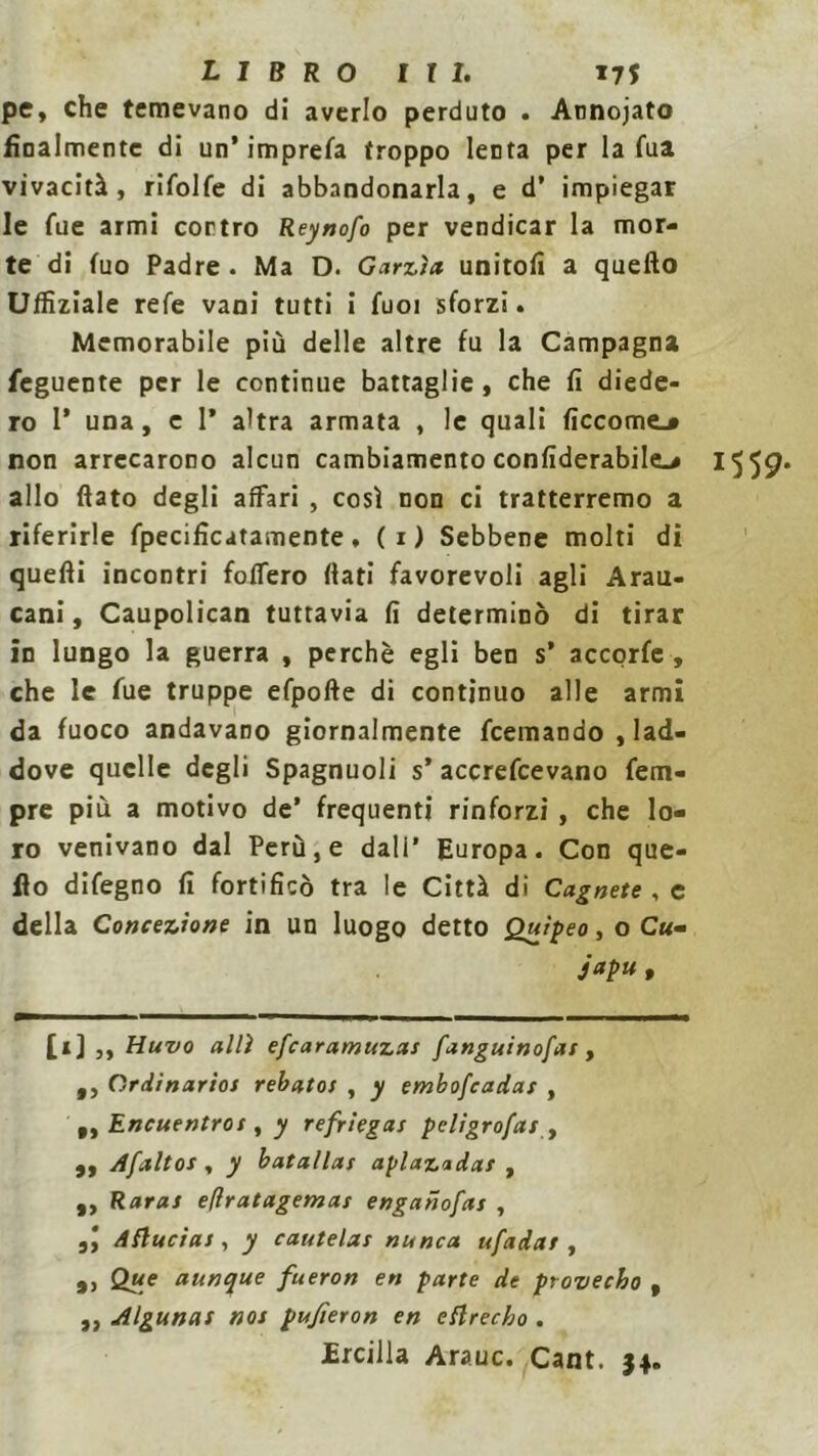 pe, che temevano di averlo perduto . Annojato finalmente di un* imprefa troppo lenta per la fua vivacità, rifolfe di abbandonarla, e d’ impiegar le fue armi contro Reynofo per vendicar la mor- te di tuo Padre . Ma D. Garzìa unitoli a quello Uffiziale refe vani tutti i fuoi sforzi. Memorabile più delle altre fu la Campagna feguente per le continue battaglie, che fi diede- ro I’ una, e 1* altra armata , le quali ficcome.* non arrecarono alcun cambiamento confiderabile^ 1559* allo flato degli affari , così non ci tratterremo a riferirle fpecifìcatamente, (i) Sebbene molti di quelli incontri folfero (lati favorevoli agli Arau- cani, Caupolican tuttavia lì determinò di tirar in lungo la guerra , perchè egli ben s* accorfe , che le fue truppe efpofte di continuo alle armi da fuoco andavano giornalmente feemando , lad- dove quelle degli Spagnuoli s’ accrefcevano Tem- pre più a motivo de’ frequenti rinforzi , che lo- ro venivano dal Perù, e dall’ Europa. Con que- llo difegno lì fortificò tra le Città di Cagnete , e della Concezione in un luogo detto Quìpeo, o Cu- japu , [i] ,, Huvo allì efearamuzas fanguinofas , t, Ordinarios rebatos , y embofeadar , „ Encuentros , y refriegas pcligro/ai f ,, Afaltos , y batallas aplazadar , „ Raras efìratagemas enganofas , 3\ dflucias, y cautelas nunca ufadat , 9, Que aunque fueron en parte de provecho , ,, Algunas noi pujieron en eflrecho . JErcilla Arauc. Cant. 34.