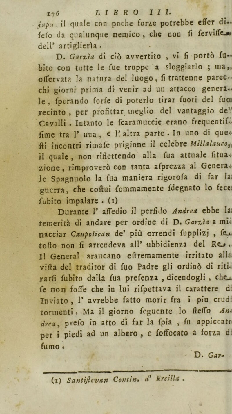 ij6 LIBRO III» japu , il quale con poche forze potrebbe efTer di»* fefo da qualunque nemico , che non fi fervide.»* dell’ artiglierìa . D. Garzìa di ciò avvertito , vi fi portò fu- bito con tutte le fue truppe a sloggiarlo ; ma,, offervata la natura del luogo, fi trattenne parec- chi giorni prima di venir ad un attacco genera- le , fperando forfè di poterlo tirar fuori del fuoo recinto, per profittar meglio del vantaggio de” Cavalli . Intanto le fcaramuccic erano frequenti- lime tra 1’ una, e l’altra parte. In uno di que-N Ili incontri rimafe prigione il celebre Millalauco,, il quale , non riflettendo alla fua attuale fituav zicne, rimproverò con tanta afprezza al Genera, le Spagnuolo la fua maniera rigorofa di far la. gnerra, che coftui fommamente fdegnato lo fece; fubito impalare * (i) Durante I’ attedio il perfido Andrea ebbe la; temerità di andare per ordine di D. Garzìa a mi-i nacciar Caupolican de’ più orrendi fupplizj , feu. toflo non fi arrendeva all* ubbidienza del Re_». Il General araucano eftremamente irritato all; vifta del traditor di fuo Padre gli ordinò di riti-i rarfi fubito dalla fua prefenza , dicendogli , cho. fe non foffe che in lui rifpettava il carattere d Inviato , P avrebbe fatto morir fra i piu crud tormenti. Ma il giorno feguente lo fteflo An- drea * prefo in arto di far la fpia , fu appiccato per i piedi ad un albero , e fofFocato a forza d fumo * D. Gay»