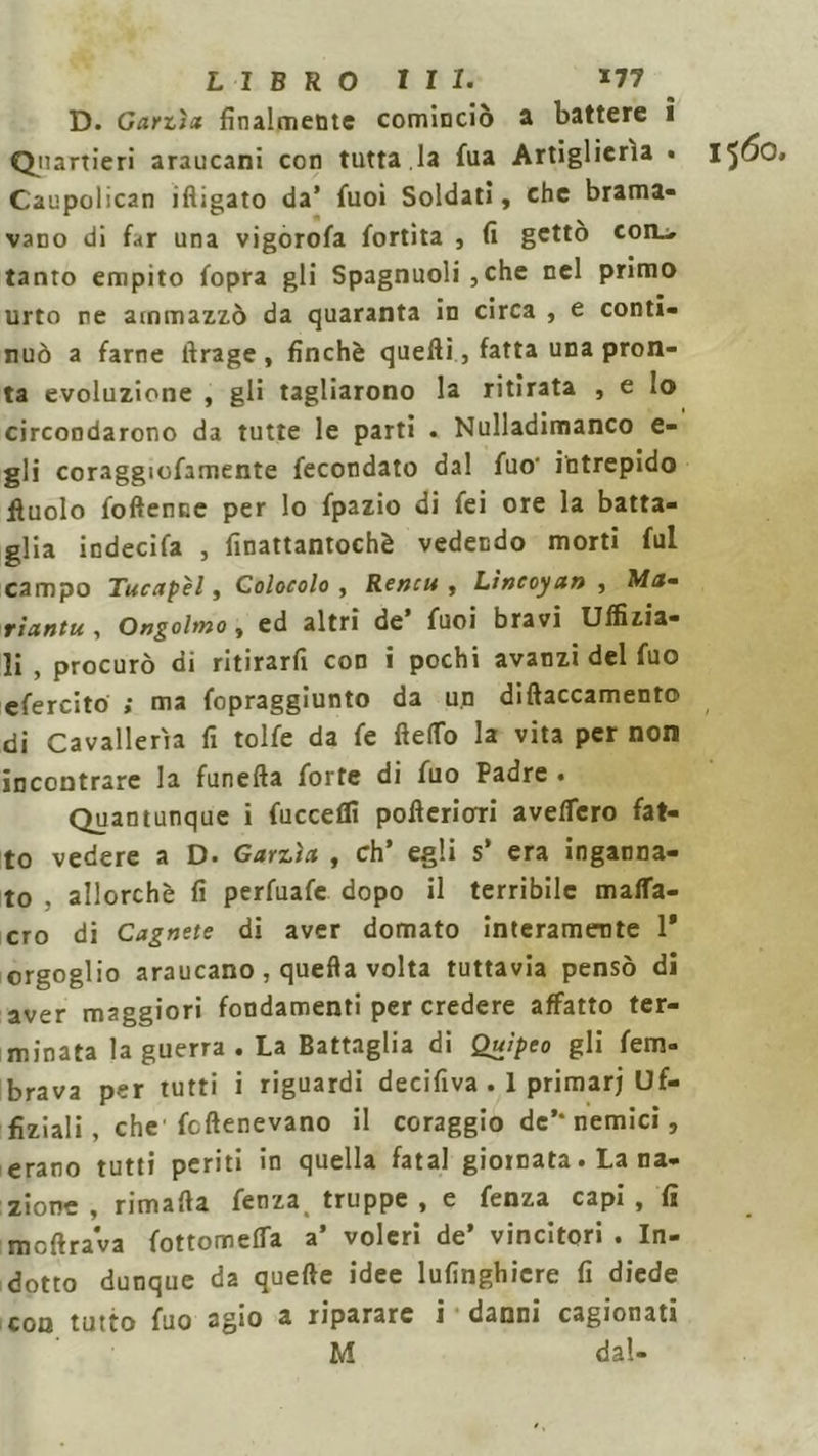 D. Garzìa finalmente cominciò a battere i Quartieri araucani con tutta.la fua Artiglierìa • IfÓO, Caupolican ifligato da’ fuoi Soldati, che brama- vano di far una vigorofa fortìta , fi getto coil, tanto empito fopra gli Spagnuoli ,che nel primo urto re ammazzò da quaranta in circa , e conti- nuò a farne lìrage , finche quelli, fatta una pron- ta evoluzione , gli tagliarono la ritirata , e Io circondarono da tutte le parti . Nulladimanco e- gli coraggiofamente fecondato dal fuo- intrepido ftuolo foftenne per lo fpazio di fei ore la batta- glia indecifa , finattantochè vedendo morti fui campo Tucapèl, Colocolo , Rencu , Lineoyan , Ma- riantu, Ongolmo , ed altri de’ fuoi bravi Uffizia- li , procurò di ritirarfi con i pochi avanzi del fuo efercito ; ma fopraggiunto da un diftaccamento di Cavallerìa fi tolfe da fe fielTo la vita per non incontrare la funefta forte di fuo Padre • Quantunque i fuccelli pofieriori avelfcro fat- to vedere a D. Garzìa , eh’ egli s' era inganna- to . allorché fi perfuafe dopo il terribile mafla- cro di Cagnete di aver domato interamente 1* orgoglio araucano , quella volta tuttavia pensò di aver maggiori fondamenti per credere affatto ter- minata la guerra. La Battaglia di Quipco gli fem- brava per tutti i riguardi decifiva . 1 primarj Uf- fiziali , che fcftenevano il coraggio de’-nemici, erano tutti periti in quella fatai giornata. La na- zione , rimafia fenza, truppe , e fenza capi , fi mcftrava fottomefia a’ voleri de’ vincitori . In- dotto dunque da quelle idee lufinghicre fi diede con tutto fuo agio a riparare i danni cagionati M dal-