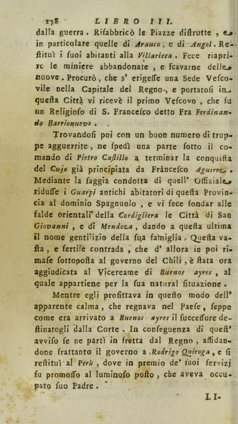 dalla guerra . Rifabbricò le Piazze diftrutte , <_» in particolare quelle di Arauco , e di Angol. Re-, flituì i fuoi abitanti alla Villaricca . Fece riapri- re le miniere abbandonate , e fcavarne delle_» nuove. Procurò, che s’ erigelfe una Sede Vefco- vile nella Capitale del Regno-, e portatoli in^ quella Città vi ricevè il primo Vefcovo , che fu un Religiofo di S. Francefco detto Fra F crii nan- dù Barrionuevo . Trovandoli poi con un buon numero di trup- pe agguerrite, ne fpedì una parte fotto il co- mando di Pietro Cajlillo a terminar la conquida del Cujo già principiata da Francefco Aguirre.„ . Mediante la faggia condotta di quell* officiale.* ridufle i Guarpì antichi abitatori di quella Provin- cia al dominio Spagnuolo , e vi fece fondar alle falde orientali* della Cordìgliera le Città di San Giovanni , e di Mentova , dando a quella ultima il nome gentilizio della fga famiglia » Quella va- ila , e fertile contrada , che d* allora in poi ri- mafe fottopolla al governo del Chili , è data ora aggiudicata al Vicereame di Buenos ayres , al quale appartiene per la fua naturai Umazione . Mentre egli profittava in quello modo dell* apparente calma, che regnava nel Paefe, feppe come era arrivato a Buenos ayres il fuccelTore de- tonatogli dalla Corte . In confeguenza di quell* avvifo fc ne parti in fretta dal Regno , affidan- done frattanto il governo a.R otrigo Quiroga, c fi redituì al Perii , dove in premio de* luoi fervizj fu promolfo al luminofo podo , che aveva occu- pato fuo Padre . LI-