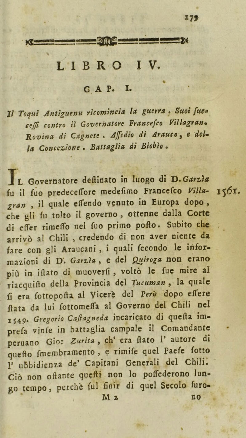 (®===3se=!==» \ LIBRO IV. GAP. I. Il Toqut Antiguenu ricomincia la guerra . Suoi fue- cejft contro il Governatore Francefco FU lagran» Rovina di Cagnete . Afedio di Arauco, c del- la Concezione . Battaglia dì Biobìo . Il Governatore detonato in luogo di D.Garzi* fu il fuo predeceflbre medefimo Francefco Villa- gran , il quale eflendo venuto in Europa dopo , che gli fu tolto il governo , ottenne dalla Corte di elfer rimefio nel fuo primo pollo. Subito che arrivò al Chili , credendo di non aver niente da fare con gli Araucani , i quali fecondo le infor- mazioni di d; Garzìa , e del Quiroga non erano più in iftato di muoverli , voltò le fue mire al riacquillo della Provincia del Tucuman , la quale fi era fottopofta al Viceré del Perù dopo elfere fiata da lui fottomelfa al Governo del Chili nel IJ49. Gregorio Cajlagneda incaricato di quella im- prefa vinfe in battaglia campale il Comandante peruano Gio: Zurìta , eh’ era flato 1* autore di quello fmembramento , e rimife quel Paefe fotto 1’ ubbidienza de’ Capitani Generali del Chili. Ciò non oftante quelli non lo polfederono lun- go tempo, perchè fui finir di quel Secolo furo- M i no
