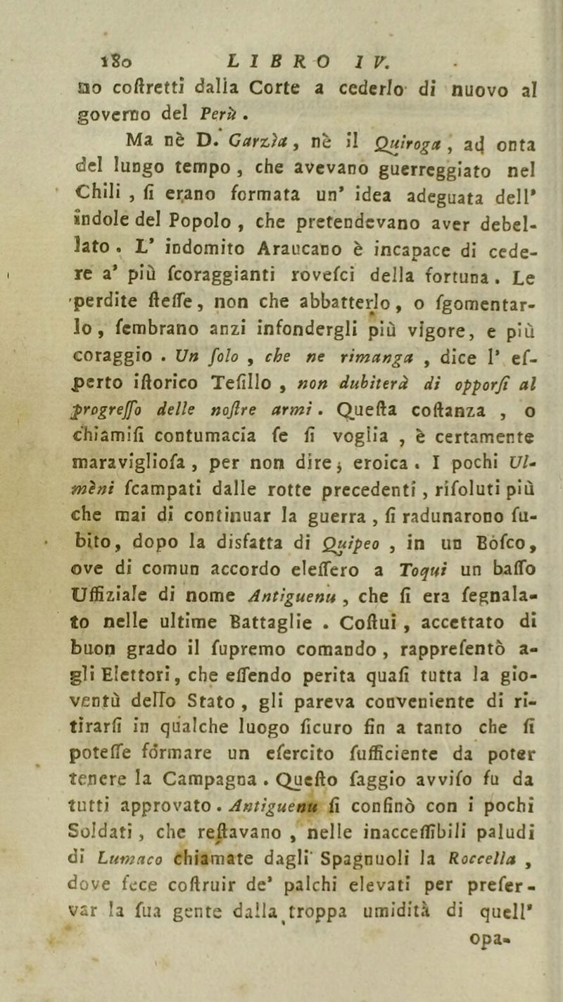 no coflretti dalia Corte a cederlo di nuovo al governo del Perii. Ma nè D. Carzìa, nè il Quìrogx , aij onta del lungo tempo , che avevano guerreggiato nel Chili , fi erano formata un’ idea adeguata dell* ìndole del Popolo , che pretendevano aver debel- lato . L’ indomito Araucano è incapace di cede- re a’ più fcoraggianti rovefci della fortuna. Le perdite lleffe, non che abbatterlo, o fgomentar- lo, fcmbrano anzi infondergli più vigore, e più coraggio . Un folo , che ne rimanga , dice 1’ ef- perto ifiorico Tefillo , non dubiterà di opporfi al progrejfo delle nojlre armi. Quella collanza , o chiamili contumacia fe fi voglia , è certamente maravigliofa , per non dire j eroica. I pochi Vi- mini fcampati dalle rotte precedenti, rifoluti più che mai di continuar la guerra , fi radunarono fu- bito, dopo la disfatta di Quìpeo , in un Bófco, ove di comun accordo elelfero a Toqui un baffo Uffiziale di nome Antiguenu , che fi era fegnala- to nelle ultime Battaglie . Collui, accettato di buon grado il fupremo comando , rapprefentò a- gli Elettori, che effendo perita quali tutta la gio- ventù dello Stato , gli pareva conveniente di ri- tirarli in qualche luogo ficuro fin a tanto che fi poteffe formare un efercito fufficiente da poter tenere la Campagna . Quello faggio avvifo fu da tutti approvato . Antiguenu fi confinò con i pochi Soldati, che restavano , nelle inaccelfibili paludi di Lumaco chiamate dagli' Spagnuoli la Roccella , dove fece collruir de’ palchi elevati per prefer- var la fua gente dalla troppa umidità di quell* opa-