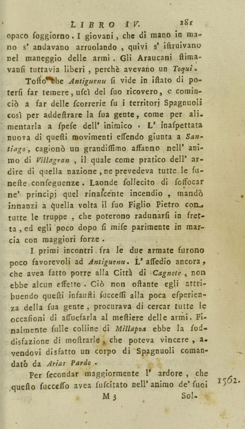 opaco foggiorno. I giovani, che di mano in ma- no s’ andavano arruolando , quivi s’ iftruivano nel maneggio delle armi . Gli Araucani ftima- vanii tuttavia liberi , perchè avevano un Toqui. Tofto^he Antìguenu fi vide in iftato di po- terli far temere, ufcì del fuo ricovero, e comin- ciò a far delle {correrie fu i territori Spagnuolà così per addeftrare la fua gente, come per ali- mentarla a fpefe dell* inimico • L’ inafpettata nuova di quelli movimenti elfendo giunta a San- tiago, cagionò un grandiffimo affanno nell’ ani- mo di Villagran , il quale come pratico dell’ ar- dire di quella nazione , ne prevedeva tutte le Li- neile confeguenze. Laonde follecito di foffocar ne’ principi quel rinascènte incendio , mandò innanzi a quella volta il fuo Figlio Pietro con_» tutte le truppe , che poterono radunarli in fret- ta , ed egli poco dopo fi mife parimente in mar- cia con maggiori forze . I primi incontri fra le due armate furono poco favorevoli ad Antiguenu. L’attedio ancora, che avea fatto porre alla Città di Cagnete , non ebbe alcun effetto . Ciò non oftante egli attri- buendo quelli infaufìi facceli! alla poca efperien- za della fua gente, procurava di cercar tutte le occafioni di alfuefarla al melliere delle armi. Fi- nalmente folle colline di Millapoa ebbe la fod- disfazione di molìrarle , che poteva vincere , a- vendovi disfatto un corpo di Spagnuoli coman- dato da Arias Pardo . Per fecondar maggiormente 1’ ardore , che ^ quello fuccelfo avea fufeitato nell’animo de’fuoi 1 >'jl M 3 Sol-