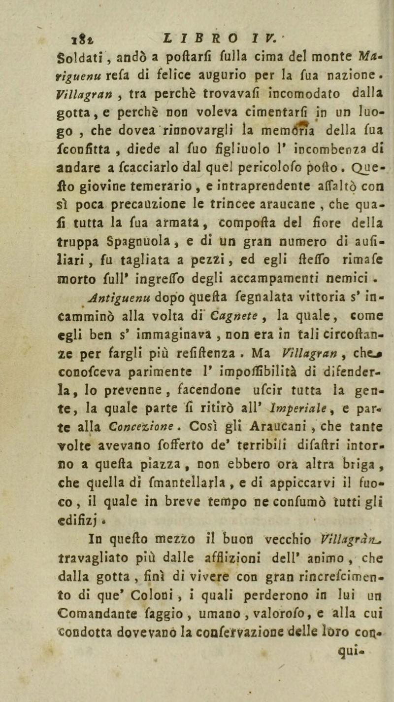 rti LIBRO IV.- Soldati, andò a pollarli Culla cima del monte Ma- rìguenu refa di felice augurio per la fua nazione. Villagran , tra perchè trovavafi incomodato dalla gotta, e perchè non voleva cimentarli in un luo- go , che dovea rinnovargli la memòria della fua /confitta , diede al fuo figliuolo 1* incombenza di andare a /cacciarlo dal quel pericolofo pollo. Que- llo giovine temerario , e intraprendente affaltò con sì poca precauzione le trincee araucane , che qua- li tutta la fua armata, comporta del fiore della truppa Spagnuola, e di un gran numero di aufi- liari, fu tagliata a pezzi, ed egli fteffo rimafe morto full» ingrelfo degli accampamenti nemici . Antìguenu dopo quella fegnalata vittoria s* in- camminò alla volta di Cagnete , la quale, come egli ben s» immaginava , non era in tali circoftan- ze per fargli più refiftenza . Ma Vìllagran , che.* conofceva parimente 1» impolfibilità di difender- la, lo prevenne, facendone ufcir tutta la gen- te, la quale parte fi ritirò all* Imperiale, e par- te alla Concezione. Così gli Araucani , che tante volte avevano /offerto de» terribili difaftri intor- no a quella piazza , non ebbero ora altra briga , che quella di fmantellarla , e di appiccarvi il fuo- co , il quale in breve tempo ne confumò tutti gli cdifizj • In quello mezzo il buon vecchio Villagràtt, travagliato più dalle afflizioni dell* animo , che dalla gotta , finì di vivere con gran rincrefcimen- to di que* Coloni , i quali perderono in lui un Comandante faggio, umano , valorofo, e alla cui condotta dovevano la confervazione delle loro con- qui-