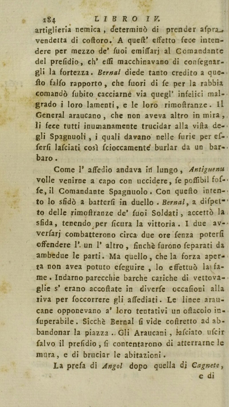 artiglieria nemica , determinò di prender afpra_, vendetta di coftoro. A quell’ effetto fece inten- dere per mezzo de* fuoi emiffarj al Comandante del prefidio, eh’ eflì macchinavano di confegnar- gli la fortezza. Bernal diede tanto credito a que- llo faifo rapporto, che fuori di fe per la rabbia comandò fubito cacciarne via quegl’ infelici mal- grado i loro lamenti, e le loro rimoftranze. Il General araucano , che non aveva altro in mira, li fece tutti inumanamente trucidar alla villa de- gli Spagnuoli , i quali davano nelle furie per ef- ferfi lafciati così fcioccamente burlar da un bar- baro . Come 1* alfedio andava iti lungo, Antiguenu volle venirne a capo con uccidere, fe poflìbil fof- fe,il Comandante Spagnuolo . Con quello inten- to lo sfidò a batterli in duello . Bernal, a difpet* to delle pimollranze de’ fuoi Soldati, accettò la sfida, tenendo per ficura la vittoria. I due av- verfarj combatterono circa due ore fenza poterli offendere 1*. un 1* altro , finché furono feparati da ambedue le parti. Ma quello, chela forza aper- ta non avea potuto efeguire , lo effettuò la fa- me . Indarno parecchie barche cariche di vettova- glie s’ erano accollate in diverfe occafioni alla riva per foccorrere gli affediati. Le linee ami- cane opponevano a’ loro tentativi un ollacolo in- operabile . Sicché Bernal fi vide collretto ad ab- bandonar la piazza .. Gli Araucani , kfeiato ufeir falvo il prelidio , fi contentarono di atterrarne le mura, e di bruciar le abitazioni. La prefa di Angol dopo quella di Cagnete, e di