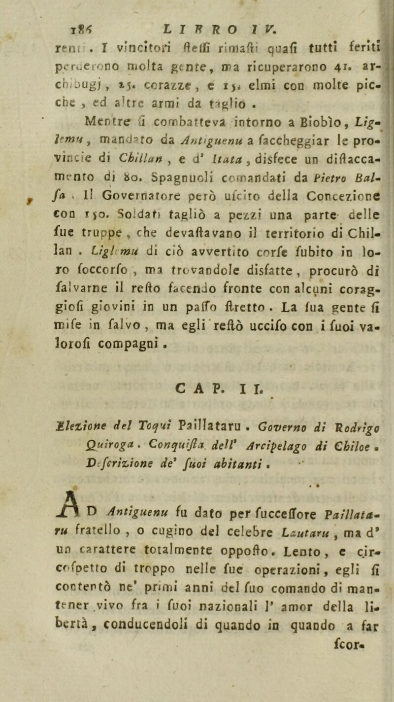 reni . I vincitori fteifi rimaft’ quafì tutti feriti perdctono molta gente, ira ricuperarono 4r* ar- cò/ougj, tv corazze, e ij< elmi con molte pic- che , ed a’tre armi da tiglio . Mentre i combatteva intorno a Biobìo, Lig- Jrm>4, mandato da Ant>guenu. a Taccheggiar le pro- vincie di Cbìllan , e d’ Itata , disfece un diflacca- mrnto di bo. Spagnuoli comandati da tìetro Bai- fa . l! Governatore però uiciro della Concezione con ryo. Soldati tagliò a pezzi una parte delle Aie truppe , che devaftavano il territorio di Chil- lan . Lìgi mu di ciò avvertito cnrfe fubito in lo- ro foccorfo , ma trovandole disfatte, procurò di falvarne il redo facendo fronte con alcuni corag- gicfi gìovini in un palio Tiretto . La fua gente fi rcife in falvo, ma egli reflò uccifo con i fuoi va - lorofi compagni, CAP. II. Elezione del Toqui Paillataru . Governo dì Rodrigo Quiroga . Conquijla dell' Arcipelago di Chiloe . Dfcrizione de' fuoi abitanti. • • • JS D Antiguenu fa dato per AtccefTore Vaillata- ru fratello , o cugino del celebre Lautaru , ma d* un carattere totalmente oppoflo. Lento, e cir- cofpetto di troppo nelle fue operazioni, egli fi contentò ne’ primi anni del Tuo comando di man- tener vivo fra i fuoi nazionali ]’ amor della li- bertà, conducendoli di quando in quando a far fcor-