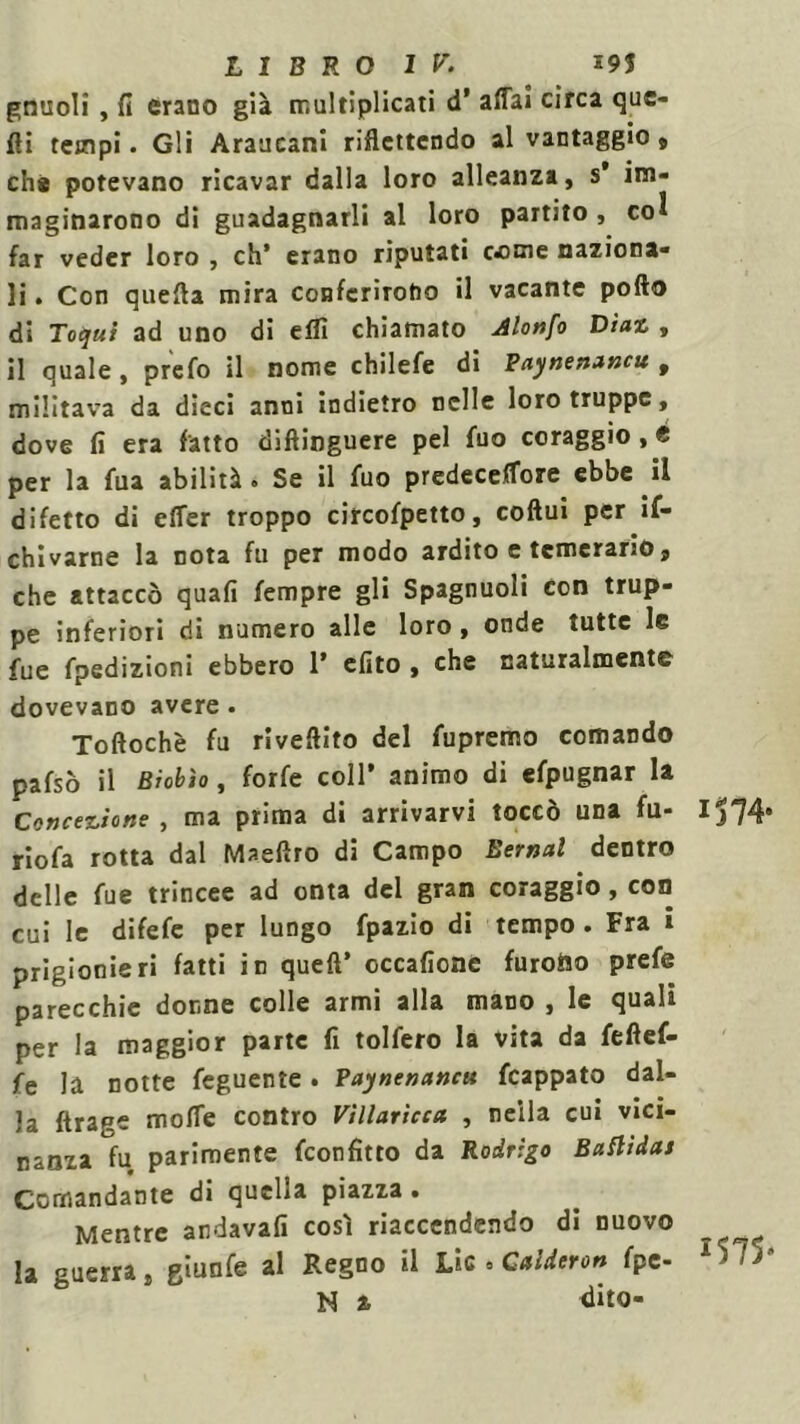 gnuoli , fi erano già tr.ultiplicati d’ affai circa que- lli tempi. Gli Araucani riflettendo al vantaggio, che potevano ricavar dalla loro alleanza, s’ im- maginarono di guadagnarli al loro partito , co^ far veder loro , eh’ erano riputati come naziona- li . Con quella mira conferirono il vacante pofto di Totjui ad uno di eflì chiamato Alonfo Diaz , il quale , prefo il nome chilefe di Paynenancu 9 militava da dieci anni indietro nelle loro truppe, dove fi era fatto diftinguere pel fuo coraggio, é per la fua abilità • Se il fuo predeceffore ebbe il difetto di effer troppo circofpetto, coftui per if- chivarne la nota fu per modo ardito e temerario, che attaccò quafi fempre gli Spagnuoli con trup- pe inferiori di numero alle loro, onde tutte le fue fpedizioni ebbero 1’ efito , che naturalmente dovevano avere. Toftochè fu riveftito del fupremo comando pafsò il Biobìo, forfè coll’ animo di efpugnar la Concezione, ma prima di arrivarvi toccò una fu- Ij74 riofa rotta dal Maeftro di Campo Bernal dentro delle fue trincee ad onta del gran coraggio, con cui le difefe per lungo fpazio di tempo . Fra i prigionieri fatti in quell’ occafione furono prefe parecchie donne colle armi alla mano , le quali per la maggior parte fi tolfero la vita da feftef- fe la notte feguente. Paynenancu fcappato dal- la ftrage moffe contro Villaricca , nella cui vici- nanza fu parimente feonfitto da Rodrigo Buflidctt Comandante di quella piazza . Mentre andava!! così riaccendendo di nuovo la guerra, giunfe al Regno il Lic 0 Caldere» fpe- A575 M z dito-
