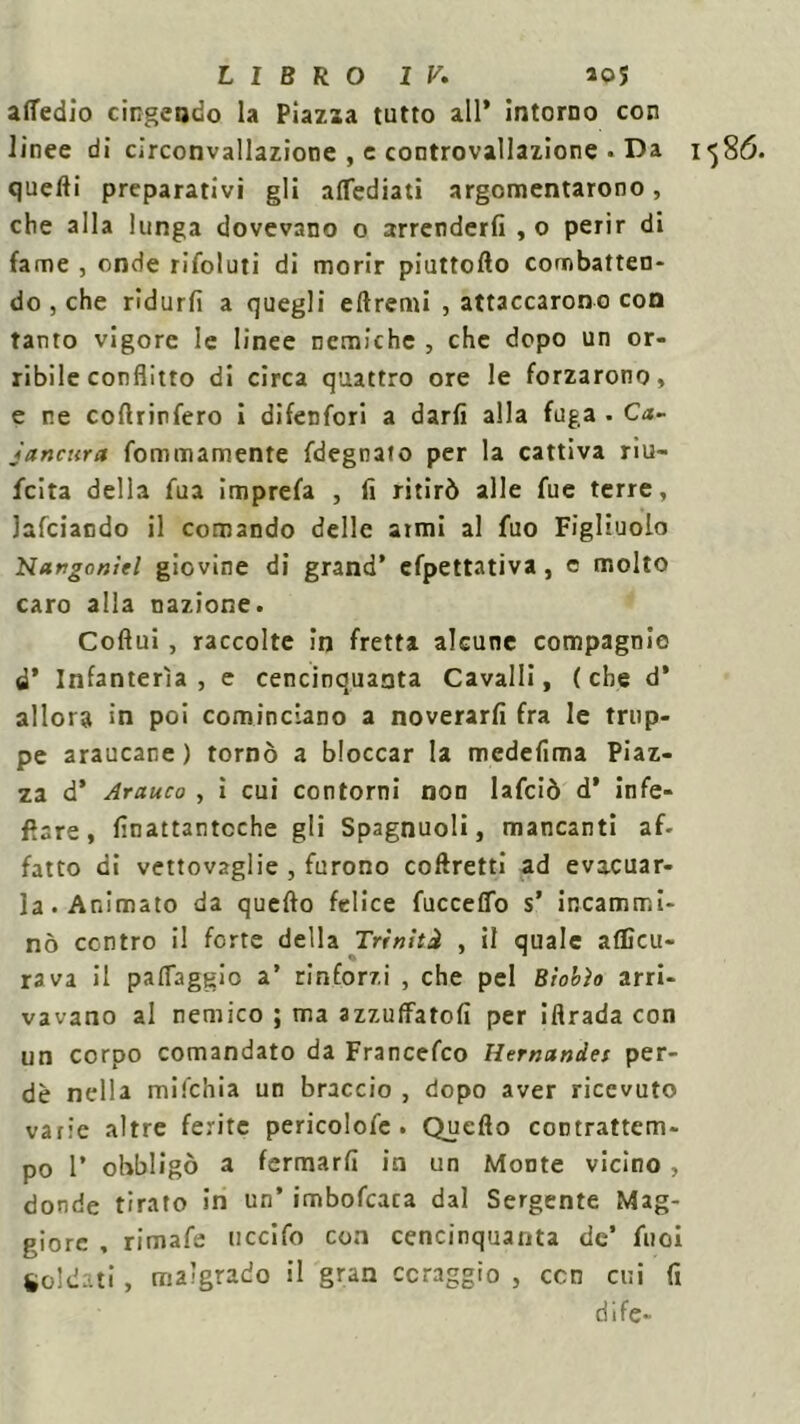 attedio cingendo la Piazza tutto all* intorno con linee di circonvallazione , e controvallazione . Da i quelli preparativi gli aflediati argomentarono, che alla lunga dovevano o arrenderli , o perir di fame , onde rifoluti di morir piuttofto combatten- do j che ridurli a quegli eflremi , attaccarono con tanto vigore le linee nemiche , che dopo un or- ribile conflitto di circa quattro ore le forzarono» e ne cortrinfero i difenfori a darli alla fuga. Ca- jancura fommamente fdegnato per la cattiva riu- fcita della fua imprefa , fi ritirò alle fue terre, lafciando il comando delle armi al fuo Figliuolo Nargoniel giovine di grand’ cfpettativa, e molto caro alla nazione. Coflui, raccolte in fretta alcune compagnie d’ Infanterìa, e cencinquanta Cavalli, (che d* allora in poi cominciano a noverarli fra le trup- pe araucane ) tornò a bloccar la medefima Piaz- za d’ Arauco , ì cui contorni non lafciò d’ infe- ttare , finattantcche gli Spagnuoli, mancanti af- fatto di vettovaglie , furono coftretti ad evacuar- la. Animato da quefto felice fucceffo s’ incammi- nò contro il forte della Triniti , il quale aflìcu- rava il patteggio a’ rinforzi , che pel Bìobìo arri- vavano al nemico ; ma azzuffatoli per ifirada con un corpo comandato da Francefco Hernandet per- de nella mifchia un braccio , dopo aver ricevuto varie altre ferite pericolofc . Quefto contrattem- po 1’ obbligò a fermarli in un Monte vicino, donde tirato in un’ imbofcaca dal Sergente Mag- giore , rimale uccifo con cencinquanta de’ fuoi Soldati, malgrado il gran coraggio , con cui fi