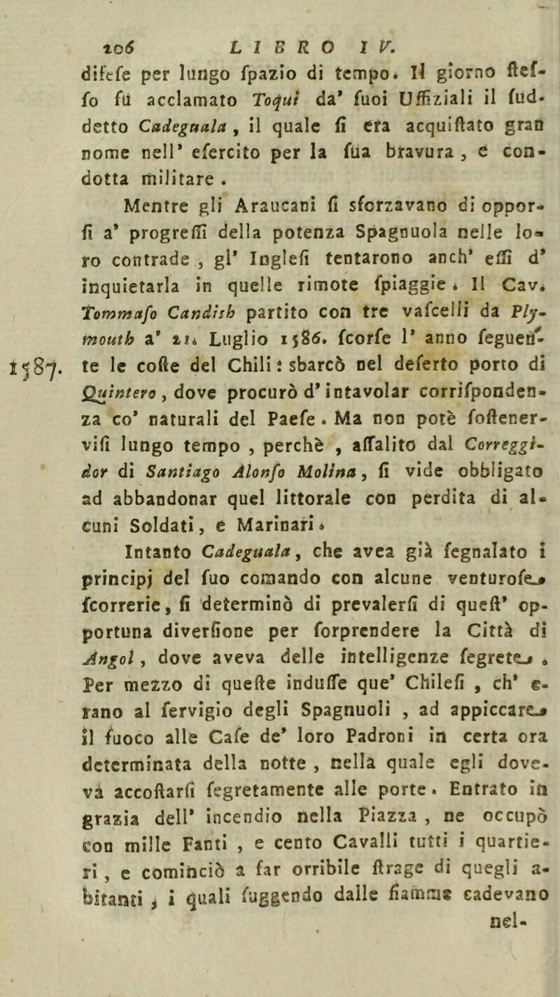 difefe per lungo fpazio di tempo. Il giorno ftef- fo fli acclamato Toqui da’ fuoi LJfTiziali il Ad- detto Cadegaala , il quale fi era acquattato gran nome nell’ efercito per la fua bravura, e con- dotta militare . Mentre gli Araucani fi sforzavano di oppor- li a* progredì della potenza Spagnuola nelle lo* ro contrade , gl’ Inglefi tentarono anch* etti d’ inquietarla in quelle rimote fpiaggie. Il Cav. Tomntafo Candish partito con tre vafcelli da Ply- mouth a’ Luglio 1586. feorfe 1* anno feguen'- 1^87. te le cotte del Chili ; sbarcò nel deferto porto di Quìntero , dove procurò d’intavolar corrifponden- za co’ naturali del Paefe . Ma non potè foftener- vilì lungo tempo , perchè , affalito dal Correggi- dot di Santiago Àlonfo Molina, fi vide obbligato ad abbandonar quel littorale con perdita di al- cuni Soldati, e Marinari. Intanto Cadeguala, che avea già fegnalato i principi del fuo comando con alcune venturofe.» {correrie, fi determinò di prevalerli di queft’ op- portuna diverfione per forprendere la Città di Angol, dove aveva delle intelligenze fegrete.» „ Per mezzo di quelle indutte que’ Chilefi , eh’ e- rano al fervigio degli Spagnuoli , ad appiccarti il fuoco alle Cafe de* loro Padroni in certa ora determinata della notte , nella quale egli dove- va accollarli fegretamente alle porte. Entrato in grazia dell’ incendio nella Piazza , ne occupò con mille Fanti , e cento Cavalli tutti i quartie- ri , e cominciò a far orribile ftrage di quegli a- bitami i i quali fuggendo dalle fiamme cadevano nel-