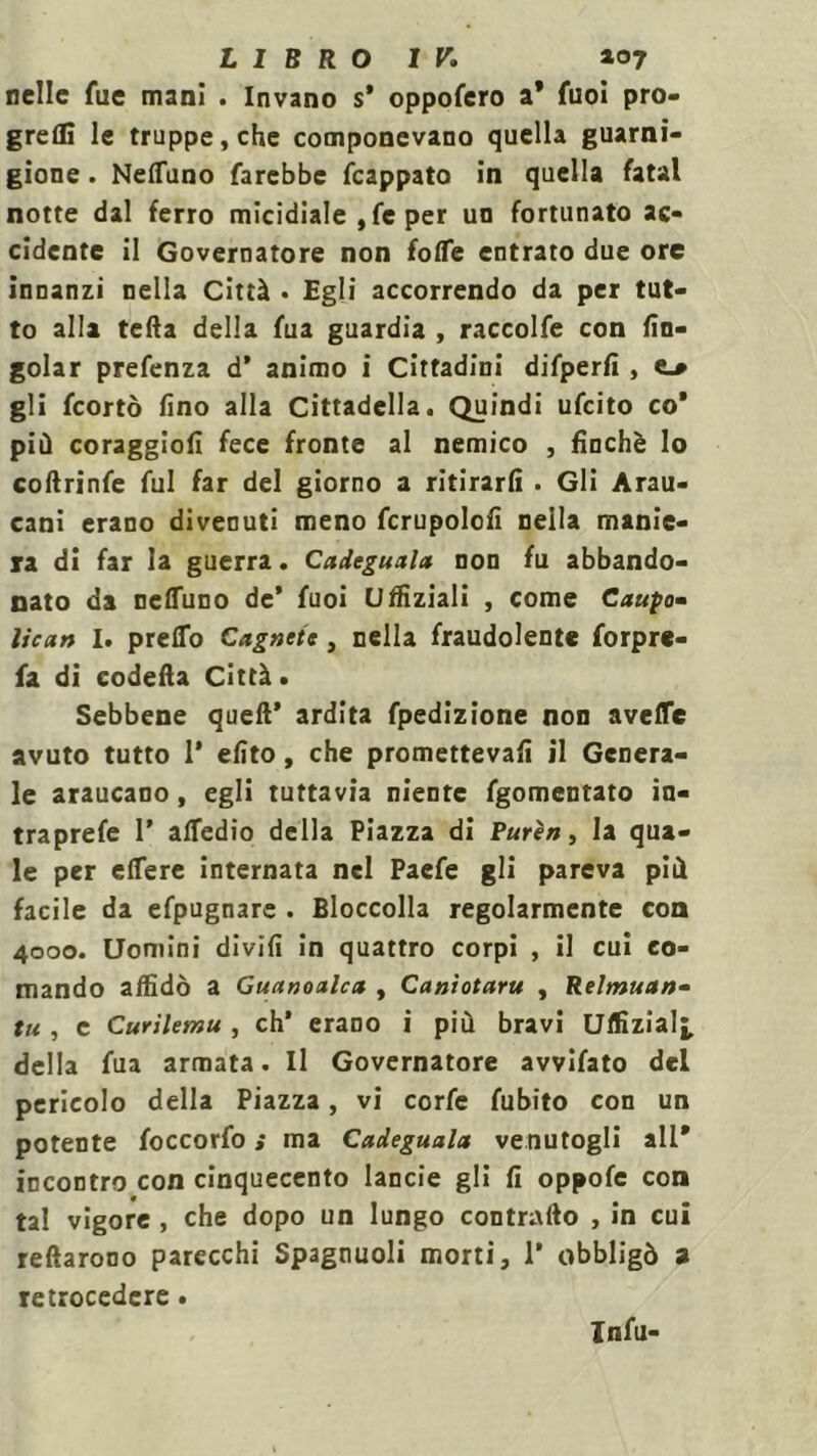 nelle fue mani . Invano s* oppofero a* fuoi pro- greflì le truppe, che componevano quella guarni- gione . Neduno farebbe fcappato in quella fatai notte dal ferro micidiale , fe per un fortunato ac- cidente il Governatore non folTe entrato due ore innanzi nella Città • Egli accorrendo da per tut- to alla teda della fua guardia , raccolfe con (in- goiar prefenza d’ animo i Cittadini difperfi , e_* gli feortò fino alla Cittadella. Quindi ufeito co* più coraggio!! fece fronte al nemico , finché lo coftrinfe fui far del giorno a ritirarli . Gli Arau- cani erano divenuti meno fcrupolofi nella manie- ra di far la guerra. Cadeguala non fu abbando- nato da neduno de* fuoi Uffiziali , come Caupo- ìiean I. predo Cagnete, nella fraudolente forpre- fa di codella Città. Sebbene quell’ ardita fpedizione non avefle avuto tutto 1’ efito, che prometteva!! il Genera- le araucano, egli tuttavia niente fgomentato in- traprefe 1’ alfedio della Piazza di Purèa, la qua- le per edere internata nel Paefe gli pareva più facile da efpugnare . Bloccolla regolarmente con 4000. Uomini divifi in quattro corpi , il cui co- mando adìdò a Guanoalcit , Caniotaru , Relmuan- tu , e Curilemu , eh’ erano i più bravi Uffizial^, della fua armata. Il Governatore avvifato del pericolo della Piazza, vi corfe fubito con un potente foccorfo ; ma Cadeguala venutogli all* incontro con cinquecento lande gli fi oppofe con tal vigore , che dopo un lungo contrailo , in cui rellarono parecchi Spagnuoli morti, 1* obbligò a retrocedere. Infu-