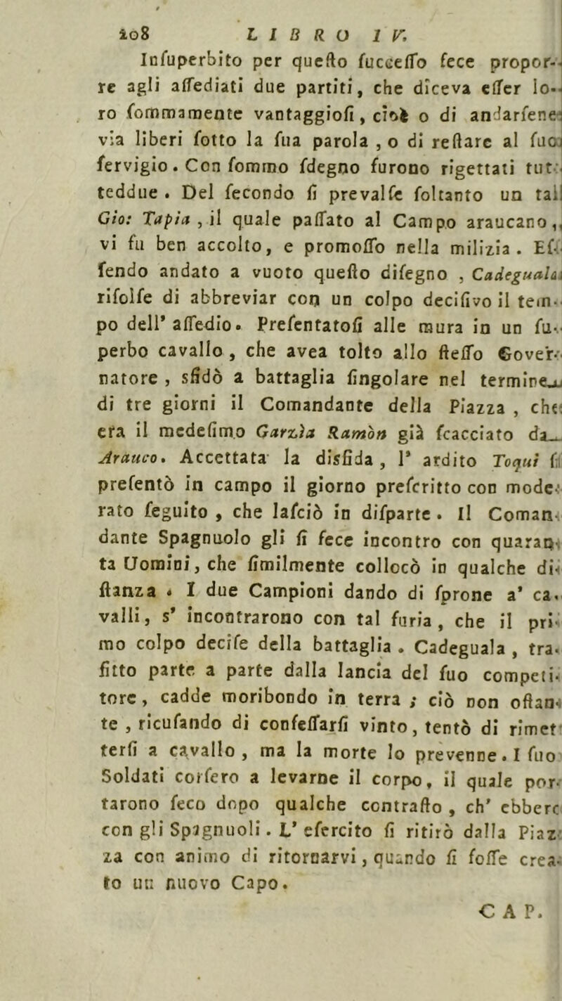 Infuperbito per quello fuccetto fece propor--i re agli attediati due partiti, che diceva ettcr lo- ro fommaroente vantaggiofi , cioè o di andarfene via liberi fotto la Aia parola , o di reftarc al Aio fervigio. Con formno Alegno furono rigettati tut teddue . Del fecondo fi prevalfe foltanto un tal! Gìo: Tapi* , il quale pattato al Campo araucano,, vi fu ben accolto, e promotto nella milizia. Ef- fendo andato a vuoto queflo difegno , Cadeguah\ rifolfe di abbreviar con un colpo decifivo il tem- po dell’attedio. Prefentatofi alle mura in un fu- perbo cavallo, che avea tolto allo fletto Gover- natore , sfidò a battaglia Angolare nel termine^u di tre giorni il Comandante della Piazza , che età il mcdefimo Garzìa Ramon già fcacciato da_^ Arativo. Accettata la disfida, 1* ardito Toquì f prefentò in campo il giorno prefcritto con mode-: rato feguito , che lafciò in difparte . Il Cornane dante Spagnuolo gli fi fece incontro con quarap ta Uomini, che finalmente collocò in qualche dii danza * I due Campioni dando di fprone a’ ca- valli, s’ incontrarono con tal furia , che il pri mo colpo decife della battaglia . Cadeguala , tra* fitto parte a parte dalla lancia del fuo competi- tore , cadde moribondo in terra ; ciò Don oftan* te , ricufando di confettarli vinto, tentò di rimet terfi a cavallo, ma la morte Io prevenne. I fuo Soldati coi fero a levarne il corpo, il quale por- tarono feco dopo qualche contratto , eh' ebbero con gli Spignuoli. L’efercito fi ritirò dalla Piaz za con animo di ritornarvi, quando fi fotte crea- to ut; nuovo Capo. CAP.