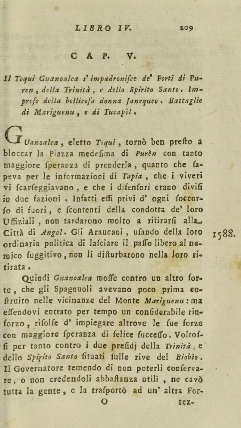 CAP. V. Il Toquì Guanoalca s’ impadronifce de’ Forti di P«» reti ) della. Trinità, e dello Spirito Santo, bn- ^>rf/e bellicosa donna fanequeo . Battaglie di Mariguenu , e di Tucapèl < C Uanoalca, eletto T^m/ , torno ben prefto a bloccar la Piazza medefima di Purèn con tanto maggiore fperanza di prenderla , quanto che fa- peva per le informazioni di Tapia , che i viveri vi (carreggiavano , e che i difenfori erano divifi in due fazioni . Infatti efli privi d’ ogni foccor- fo di fuori, e (contenti della condotta de* loro U(filiali , non tardarono molto a ritirarli alla.. Città di Angol. Gii Araucani , ufando della loro 1^88. ordinaria politica di lafciare il paffo libero al ne- mico fuggitivo, non li difturbarono nella loro ri- tirata . Quindi Guanoalca morte contro un altro for- te , che gli Spagnuoli avevano poco prima eo- firuito nelle vicinanze del Monte Mariguenu: ma ertendovi entrato per tempo un confiderabile rin- forzo , rifolfe d’ impiegare altrove le fue forze con maggiore fperanza di felice fuceerto. Voltof- (i per tanto contro i due prefidj della Trinità, e dello Spìrito Santo (ìtuati tulle rive del Biobìo. Il Governatore temendo di non poterli conferva- re, o non credendoli abbaftanza utili , ne cavò tutta la gente, e la trafportò ad un’ altra For- O tez-