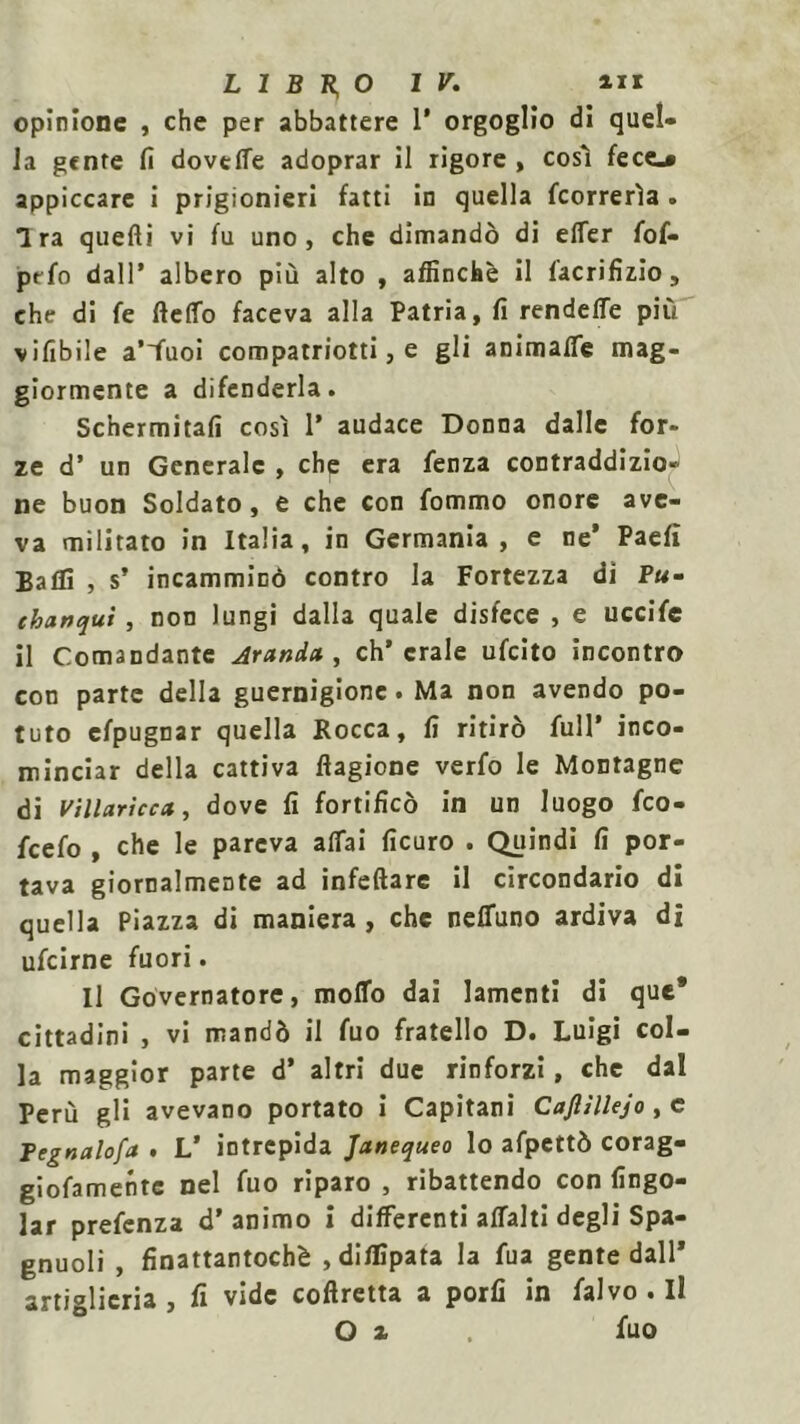 opinione , che per abbattere 1* orgoglio di quel- la gente fi dovette adoprar il rigore , così fece.» appiccare i prigionieri fatti in quella {correrìa . Ira quelli vi fu uno, che dimandò di effer fof- prfo dall* albero più alto , affinchè il iacrifìzio , che di fe fletto faceva alla Patria, fi rendette più vifibile a’iùoi compatriota , e gli animatte mag- giormente a difenderla. Schermitali così 1’ audace Donna dalle for- ze d’ un Generale , che era lenza contraddizio- ne buon Soldato, e che con fommo onore ave- va militato in Italia, in Germania, e ne’ Paelì Batti , s’ incamminò contro la Fortezza di P«- thanqui, non lungi dalla quale disfece , e uccife il Comandante Aranci» , eh’ crale ufeito incontro con parte della guernigione. Ma non avendo po- tuto efpugnar quella Rocca, fi ritirò full’ inco- minciar della cattiva flagione verfo le Montagne di villaricca, dove fi fortificò in un luogo feo- fcefo , che le pareva attai ficuro . Quindi fi por- tava giornalmente ad infettare il circondario di quella Piazza di maniera , che neffuno ardiva di ufeirne fuori. Il Governatore, motto dai lamenti di que* cittadini , vi mandò il fuo fratello D. Luigi col- la maggior parte d’ altri due rinforzi, che dal Perù gli avevano portato i Capitani Caflìllejo, e Tegnalofa . L’ intrepida Janequeo lo afpettò corag- giofamente nel fuo riparo , ribattendo con (ingo- iar prefenza d’animo i differenti affalti degli Spa- gnuoli , finattantochè ,diflipata la fua gente dall* artiglieria, fi vide coftretta a porli in falvo . Il O z fuo