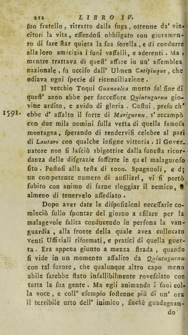 fuo fratello, ritratto dalla fuga, ottenne da* vin- citori la vita , ettendofi obbligato con giuramfn- ro di fare (far quieta la fua forella , e di condurre alla loro amicizia i fuoi vattalli, e aderenti . via j mentre trattava di queft' affare iu un’ attemblea nazionale , fu uccifo dall’ Ulmen Catipiuque, che odiava ogni fpecie di riconciliazione . Il vecchio Toqui Guanoalcx morto fu! fine di queft* anno ebbe per fucceffore Quìntugurnu gio- vine ardito, e avido di gloria . Coftui , prefo eh* 591* ebbe d’ affalto il forte di Mariguenu , s’ accampò con due mila uomini Alila vetta di quella famofa montagna, fperando di rendervi!! celebre al pari di Lautaro con qualche infigne vittoria . Il Gover_ natore non fi lafciò sbigottire dalla funefta ricor- danza delle difgrazie fofferte in quel malagurofo fito . Poftofì alla teda di 1000. Spagnuoli, è dj un competente numero di aufìliarl, vi fi portò fubito con animo di farne sloggiar il nemico, 8 almeno di tenervelo attediato • Dopo aver date le difpofìzioni neceffarie co- minciò fullo fpuntar del giorno a sfilare per la malagevole falita conducendo in perfona la van- guardia , alla fronte della quale avea collocato venti Ufficiali riformati, e pratici di quella guer- ra • Era appena giunto a mezza ftrada , quando fi vide in un momento affalito da Quintuguenu con tal furore , che qualunque altro capo meno abile farebbe flato infallibilmente rovefeiato con tutta la fua gente , Ma egli animando i fuoi col- la voce , e coll’ efempio fofteone più di un* ora il terribile urto dell’ inimico, finché guadagnan- do