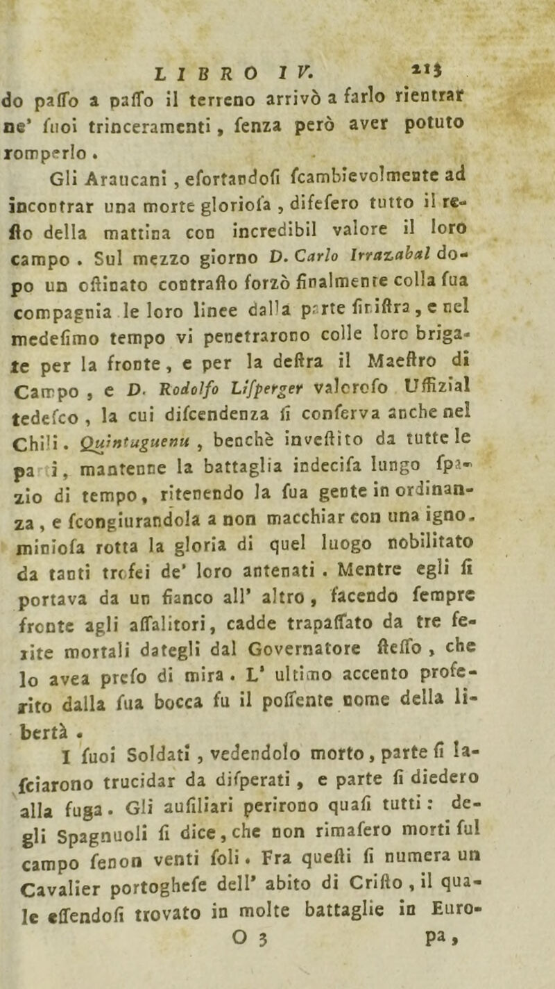 do pa(To a palio il terreno arrivò a farlo rientrar ne’ fnoi trinceramenti, fenza però aver potuto romperlo . Gli Araucani, efortardofi fcambievolmente ad incontrar una morte gloriola , difefero tutto il re- Ilo della mattina con incredibil valore il loro campo . Sul mezzo giorno D. Carlo Irrazabal do- po un ollinato contrailo forzò finalmente colia fua compagnia le loro linee daPa prrte lir idra, c nel medefimo tempo vi penetrarono colle loro briga- le per la fronte, e per la delira il Maeflro di Campo , e D. Rodolfo Llfperger valcrcfo Uflìzial tedefeo , la cui difeendenza li conferva anche nel Chili. Qulntaguenu , benché invelato da tutte le pa i, mantenne la battaglia indecifa lungo fps- zio di tempo, ritenendo la fua gente in ordinan- za , e fcongiurandola a non macchiar con una igno. minlofa rotta la gloria di quel luogo nobilitato da tanti trofei de’ loro antenati . Mentre egli li portava da un fianco all’ altro, facendo femprc fronte agli alfalitori, cadde trapalato da tre fe- rite mortali dategli dal Governatore llelfo , che lo avea prefo di mira . L’ ultimo accento profe- rito dalla fua bocca fu il polfente nome della li- bertà . I fuoi Soldati , vedendolo morto, parte li la- rdarono trucidar da difperati , e parte lì diedero alla fuga. Gli aufiliari perirono quali tutti: de- gli Spagnuoli fi dice, che non rimafero morti fui campo fenon venti foli. Fra quelli lì numera un Cavalier portoghefe dell’ abito di Crillo , il qua- le effendolì trovato in molte battaglie in Euro- 0 3 Pa>