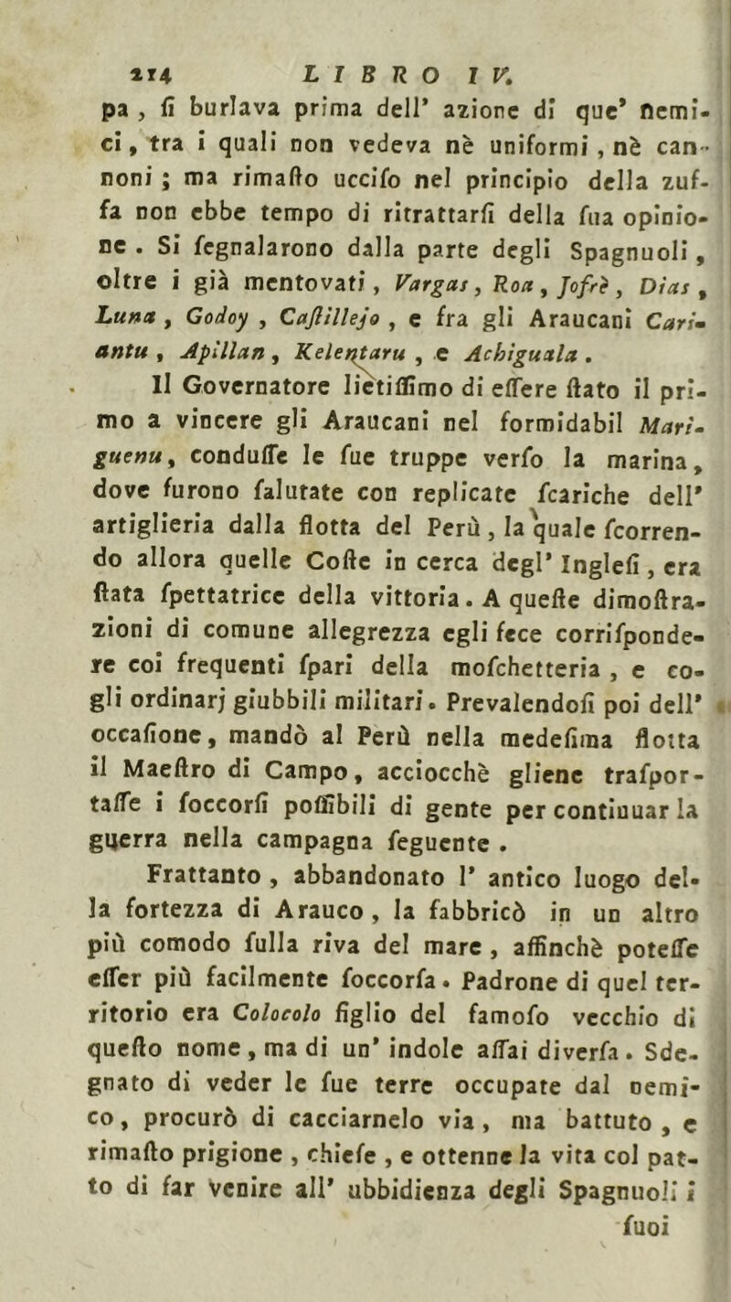 pa , fi burlava prima dell’ azione di que’ fiemi ci, tra i quali non vedeva nè uniformi, nè can noni ; ma rimafto uccifo nel principio della zuf fa non ebbe tempo di ritrattarfi della Aia opinio ne . Si fegnalarono dalla parte degli Spagnuoli, oltre i già mentovati, Vargai, Roti, Jofrè , Dias, Lun* , Go/ioy , Cajlillejo , e fra gli Araucani Cari- antu , Apillan , Kelentaru , e Acbiguala . Il Governatore liétiflimo di eflere fiato il pri- mo a vincere gli Araucani nel formidabil Mari- guenu, condufle le fue truppe verfo la marina, dove furono falurate con replicate fcariche dell* artiglieria dalla flotta del Perù, la quale (corren- do allora quelle Cofte in cerca degl’ Inglefi, era fiata fpettatrice della vittoria. A quefie dimoftra- zioni di comune allegrezza egli fece corrifponde- re coi frequenti fpari della mofehetteria , e co- gli ordinar; giubbili militari. Prevalendoli poi dell* occafione, mandò al Perù nella medefima flotta il Maefiro di Campo, acciocché gliene trafpor- tafle i foccorfi potìibili di gente per continuar la guerra nella campagna feguente . Frattanto , abbandonato 1* antico luogo del- la fortezza di Arauco, la fabbricò in un altro più comodo filila riva del mare , affinchè potette etter più facilmente foccorfa. Padrone di quel ter- ritorio era Colocolo figlio del famofo vecchio dì quello nome, ma di un’indole alfai diverfa . Sde- gnato di veder le fue terre occupate dal nemi- co, procurò di cacciamelo via, ma battuto, e rimafto prigione , chicle , e ottenne la vita col pat- to di far Venire ali’ ubbidienza degli Spagnuoli i fuoi