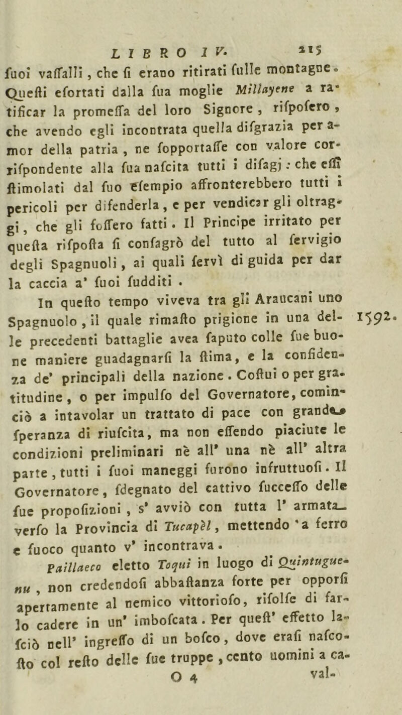 fuoi vaflfalli , che fi erano ritirati filile montagne. Quelli efortati dalla Aia moglie Mìllayene a ra- tificar la promelfa del loro Signore , rifpofero , che avendo egli incontrata quella difgrazia per a~ mor della patria , ne fopportaffe con valore cor- rifpondente alla fua nafeita tutti i difagj : che erti limolati dal fuo riempio affronterebbero tutti > pericoli per difenderla , e per vendicar gli oltrag- gi, che gli follerò fatti. Il Principe irritato per quella rifpofta fi confagrò del tutto al lervigio degli Spagnuoli, ai quali fervi di guida per dar la caccia a’ fuoi fudditi . In quello tempo viveva tra gli Araucani uno Spagnuolo , il quale rimaflo prigione in una del- le precedenti battaglie avea faputo colle fue buo- ne maniere guadagnarfi la ftima, e la confiden- za de’ principali della nazione . Coflui o per gra- titudine , o per impulfo del Governatore, comìn** ciò a intavolar un trattato di pace con grande fperanza di riufeita, ma non effendo piaciute le condizioni preliminari nè all* una nè all altra parte , tutti i fuoi maneggi furono infruttuofi. Il Governatore, fdegnato del cattivo fucceffo delle fue propofizioni , s’ avvio con tutta 1 armata— verfo la Provincia di Tucapèl, mettendo *a ferro e fuoco quanto v* incontrava . Pttillaeco eletto Toqui in luogo di Quintugue- nu , non credendofi abbafianza forte per opporli apertamente al nemico vittoriofo, «‘folle di far- lo cadere in un* imboccata. Per quell’ effetto la- fciò nell’ ingreffo di un bofeo, dove erafi nafeo- fto col retto delle fue truppe , cento uomini a ca- O 4 va,“ 1592.
