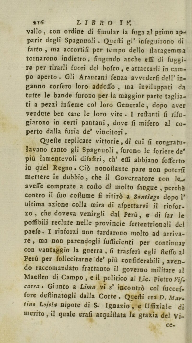 vallo, con ordine di lìmular la fuga al primo ap- parir degli Spagnuoli . Quelli gl’ infeguirono di fatto , ma accortili per tempo dello ftatagemma tornarono indietro, fingendo anche tifi di fuggi- re per tirarli fuori del bofco , e attaccarli in cam- po aperto. Gli Araucani fenza avvi derfì dell' in- ganno corfero loro addofTo , ma inviluppati da tutte le bande furono per la maggior parte taglia- ti a pezzi inlìeme col loro Generale, dopo aver vendute ben care le loro vite . I reftanti fi rifu- giarono in certi pantani, dove fi mifero al co- perto dalla furia de* vincitori. Quelle replicate vittorie, di cui fi congratu- lavano tanto gli Spagnuoli, furono le foriere de* più lamentevoli difaftri, eh* eflì abbiano fofferto in quel Regno • Ciò nonollante pare non poterli mettere in dubbio, che il Governatore con le-. avefle comprare a collo di molto fangue , perchè contro il fuo collume fi ritirò a Santiago dopo 1* ultima azione colla mira di afpettarvi ii rinfor- zo , che doveva venirgli dal Perù, e di far le potàbili reclute nelle provincie fettentrionali del paefe. I rinforzi non tardarono molto ad arriva- re , ma non parendogli {ufficienti per continuar con vantaggio la guerra , fi trasferì egli flelTo al Perù per follecitarne de’ più confiderabili , aven- do raccomandato frattanto il governo militare al Maeftro di Campo, e il politico al Lic. Pietro Vif~ carra» Giunto a Lima vi s’ incontrò col fuccef- fore degnatogli dalla Corte. Quelli era D. Mar- tino Lojola nipote di S. Ignazio, e CJffiziale di merito, il quale erafi acquillata la grazia del Vi- ce-