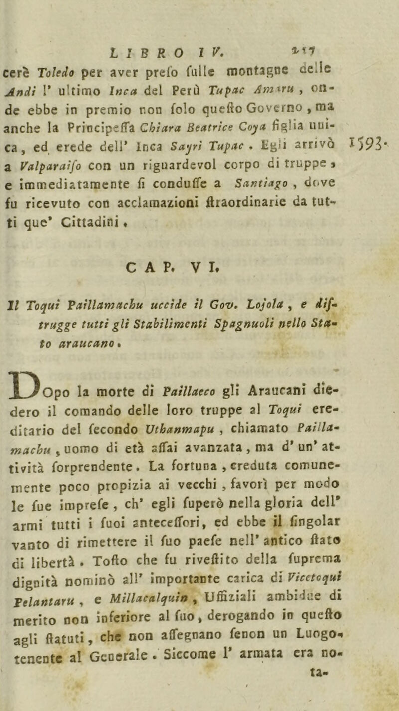 cerò Toledo per aver preio falle montagne ce.le Andì I* ultimo Inca del Perù Tupac Am*ru , on- de ebbe in premio non folo quello Governo , ma anche la Principeffa Chiara Beatrice Coya figlia uni- ca, ed erede dell’ Inca Sayri Tupac. Lgii arrivo $ a Valparaifo con un riguardevol corpo di truppe , e immediatamente fi condufie a Santiago , dove fu ricevuto con acclamazioni firaordinarie da tut- ti que* Cittadini • CAP. VI. Il Toqui Vxillamttchu uccìde il Gov. Lojola , e dif- trugge tutti gli Stabilimenti Spagnuoli nello Sta- to araucano . f^Opo la morte di Paillaeco gli Araucani die- dero il comando delle loro truppe al Toqui ere- ditario del fecondo Uthanmapu , chiamato Pailla- macbu , uomo di età affai avanzata , ma d’ un’ at- tività forprendente . La fortuna , creduta comune- mente poco propizia ai vecchi , favorì per modo le fue imprefe , eh’ egli fuperò nella gloria dell' armi tutti i fuoi anteceffori, ed ebbe il fingolar vanto di rimettere il fuo paefe nell* antico fiato di libertà. Tofto che fu rivettilo della fuprema dignità nominò all’ importante carica di Vicetcqui Felantaru , e Millacalquin , Uffiziali ambi-lue di merito non inferiore al fuo, derogando in qucfto agli ftatuti, che non affegnano fenon un Luogo*, tenente al Gcocra;e • Siccome 1 armata cr» no- ta-