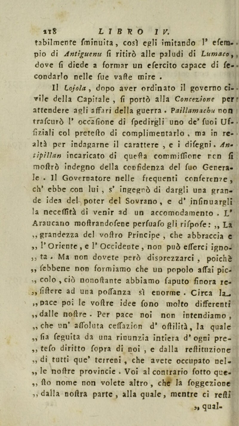 tabilmenfe fminuita, così egli imitando 1* efcm- pio di Antiguenu fi ritirò alle paludi di Lumaco, dove fi diede a formar un efercito capace di fe- condarlo nelle fue valle mire . Il Lojola, dopo aver ordinato il governo ci- vile della Capitale , fi portò alla Concezione per attendere agli affari della guerra . Paillamaehu non trnfcurò 1* occ2fione di fpedirgli uno de’fuoi Uf- fiziali col pretelle di complimentarlo , ma in re- altà per indagarne il carattere , e i difegni. An- tipìlìan incaricato di quella corrmiflìone rcn fi moflrò indegno della confidenza del fuo Genera- le . Il Governatore nelle frequenti conferente, eh’ ebbe con lui , s’ ingegnò di dargli una gran- de idea del, poter del Sovrano, e d* infinuargli la neceflìtà di venir ad un accomodamento . L* Araucano moflrandofene perfuafo gli rifpofe: ,, La ,, grandezza del voflro Principe, che abbraccia e ,, I* Oriente , c 1 Occidente , non può efferci igno- j, fa . Ma non dovete però disorezzarci , poiché ,, (ebbene non formiamo che un popolo affai pic- ,, colo , ciò nonoflante abbiamo faputo finora rc- 3, filiere ad una poffanza sì enorme. Circa la_. ,,pace pò; le voflre idee fono molto differenti „ dalle noftre • Per pace noi non intendiamo, „ che un’ affoluta ceffazion d’ oflilità, la quale „ fia feguita da una rinunzia intiera d* ogni pre- ,, tefo diritto fopra di noi , e dalla reflituzione ,, di tutti que’ terreni , che avete occupato nel- „ le noflre provincie . Voi al contrario fotto que- ,, (lo nome non volete altro , che la foggeziooe ,, dalla noflra parte, alla quale, mentre ci redi ,, qual-