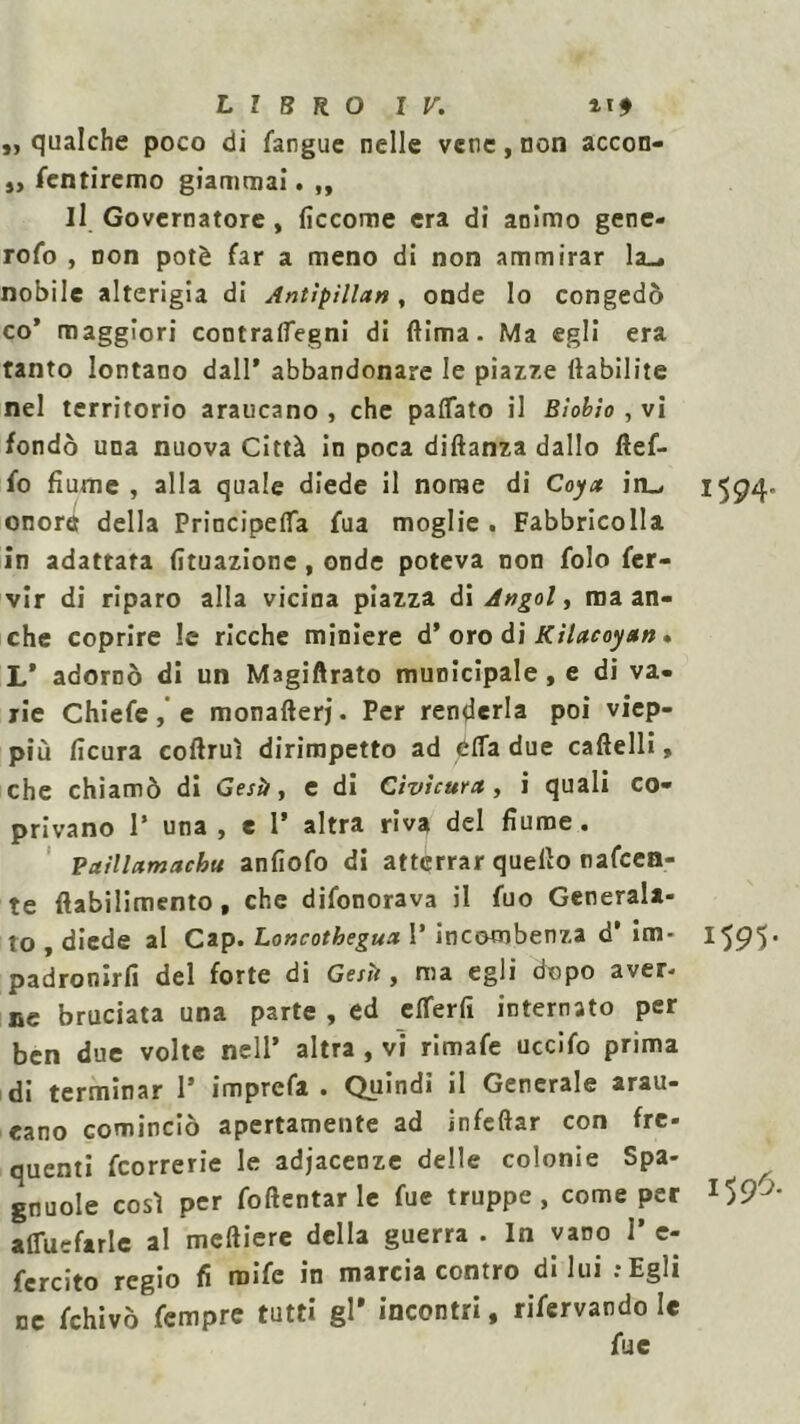 „ qualche poco di fangue nelle vene, non accon- „ fentiremo giammai. ,, Il Governatore , ficcome era di animo gene- rofo , non potè far a meno di non ammirar la_. nobile alterigia di Antìpillan, onde lo congedò co’ maggiori contralfegni di (lima. Ma egli era tanto lontano dall’ abbandonare le piazze ttabilite nel territorio araucano , che pattato il Bìobìo, vi fondò una nuova Città in poca diftanza dallo flef- fo fiume , alla quale diede il nome di Coyct in_, 1594- onore della Principetta fua moglie . Fabbricolla in adattata (ituazione, onde poteva non folo fer- vir di riparo alla vicina piazza di Angol, ma an- che coprire le ricche miniere d’ oro di Kilacoyan • L’ adornò di un Magiftrato municipale , e di va- rie Chiefe, e monafterj. Per renderla poi viep- più ficura coftruì dirimpetto ad étta due cafielli, che chiamò di Gestì, e di Civìcura , i quali co- privano 1’ una , e 1’ altra riva del fiume. Paìllamachu anfiofo di atterrar quello nafeen- te ftabilimento , che difonorava il fuo Generala- to , diede al Cap. Loncotbegua. 1’ incombenza d’ im- 1595* padronirfi del forte di Gesti, ma egli dopo aver- ne bruciata una parte , ed etterfì internato per ben due volte nell’ altra , vi rimafe uccifo prima di terminar 1* imprefa . Quindi il Generale arau- eano cominciò apertamente ad infettar con fre- quenti feorrerie le adiacenze delle colonie Spa- gnuole così per foftentar le fue truppe, come per afluefarlc al meftiere della guerra . In vano I’ e- fercito regio fi roife in marcia contro di lui .-Egli ne fchivò Tempre tutti gl* incontri, riservando le fue