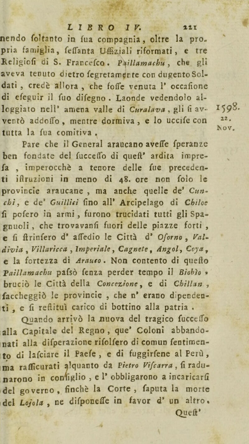 nendo foltanto in fua compagnia, oltre la pro- pria famiglia, feflanta Ufficiali riformati, e tre Religicfi di S. Francefco. Ptyllamachu, che gli aveva tenuto dietro fegretam^rte con dugentoSol- dati , credè allora , che fofic venuta 1’ occafione di efeguir il fuo difegno . Laonde vedendolo al- loggiato nell* amena valle di Curalava , gli fi av- ventò addoiTo , mentre dormiva , e lo uccife con tutta la fua comitiva . Pare che il General araucano avefie fperanzc ben fondate del fuccefio di queft’ ardita impre- fa , imperocché a tenore delle lue preceden- ti ifiruzioni in meno di 48. ore non folo le provincie araucane , ma anche quelle de’ Clin- ch ì , e de’ Guillieì fino all’ Arcipelago di Chiloe fi pofero in armi, furono trucidati tutti gli Spa- gnuoli , che trovavanfi fuori delle piazze forti , e fi ftrinfero d’ afledio le Città d’ Oforno , Val- divia , Villaricca , Imperiale, Cagnete, Angolì Goya, e la fortezza di Arauto. Non contento di quello Taìllamachu pafsò fenza perder tempo il Biobìo » bruciò le Città della Concezione, e di Chillan , faccheggiò le provincie , che n’ erano dipenden- ti , e fi reftituì carico di bottino alla patria . Quando arrivò la nuova del tragico fucceffo alla Capitale del Regno, que* Coloni abbando- nati alla difperazione rifolfero di comun fentitnen- to di lafciare il Paefe , e di fuggirfene al Perù , ma raflìcurati alquanto da Pietro Vifcarra, fi radu- narono in consiglio , e 1* obbligarono a incaricarli del governo, finché la Corte, faputa la morte del Lojola y ne difponeffe in favor d’ un altro. Queft* 1598. 22.