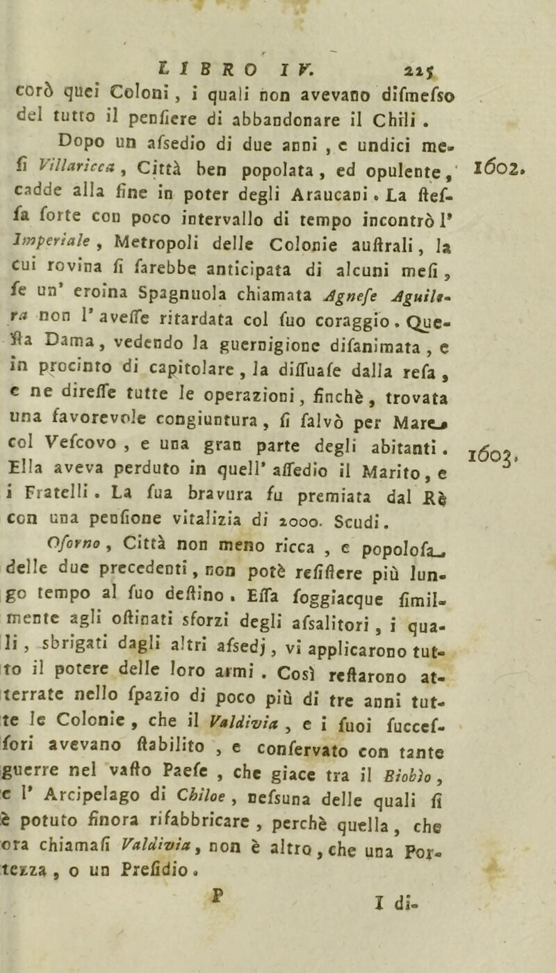 corò quei Coloni, i quali non avevano difmefso del tutto il penfiere di abbandonare il Chili . Dopo un afsedio di due anni , c undici me» fi l ìli ari ce a , Città ben popolata, ed opulente, *^02. cadde alla fine in poter degli Araucani. La ftef- fa forte con poco intervallo di tempo incontrò 1* lmpertale , Metropoli delle Colonie auftrali, la cui rovina fi farebbe anticipata di alcuni meli, fe un’ eroina Spagnuola chiamata Agnefe Aguilt- ra non 1’aveffe ritardata col fuo coraggio. Que- lla Dama, vedendo la guernigione difanimata , c in procinto di capitolare , la difluafe dalla refa , e ne dirette tutte le operazioni, finché, trovata una favorevole congiuntura , fi falvò per Mare^ col Vefcovo , e una gran parte degli abitanti. ^5 Ella aveva perduto in quell* attedio il Marito, e ^ i Fratelli. La fua bravura fu premiata dal Rè con una pendone vitalizia di 1000. Scudi. Oforno, Città non meno ricca , e popoIofa_, delle due precedenti, non potè refiffere più lun- go tempo al fuo delfino ■ EiTa foggiacque Umil- mente agli oftinati sforzi degli afsalitori, i qua- li , sbrigati dagli altri afsedj, vi applicarono tut- to il potere delle loro armi . Così reftarono at- terrate nello fpazio di poco più di tre anni tut- te le Colonie , che il Valdivix , e i fuoi fucccf- fori avevano «abilito , e confervato con tante guerre nel vado Paefe , che giace tra il Bìobìo, e I» Arcipelago di Cbiloe , nefsuna delle quali fi :è potuto finora rifabbricare, perchè quella, che ora chiamali Valdivìa, non è altro, che una For- tezza , o un Prefidio. F I di-