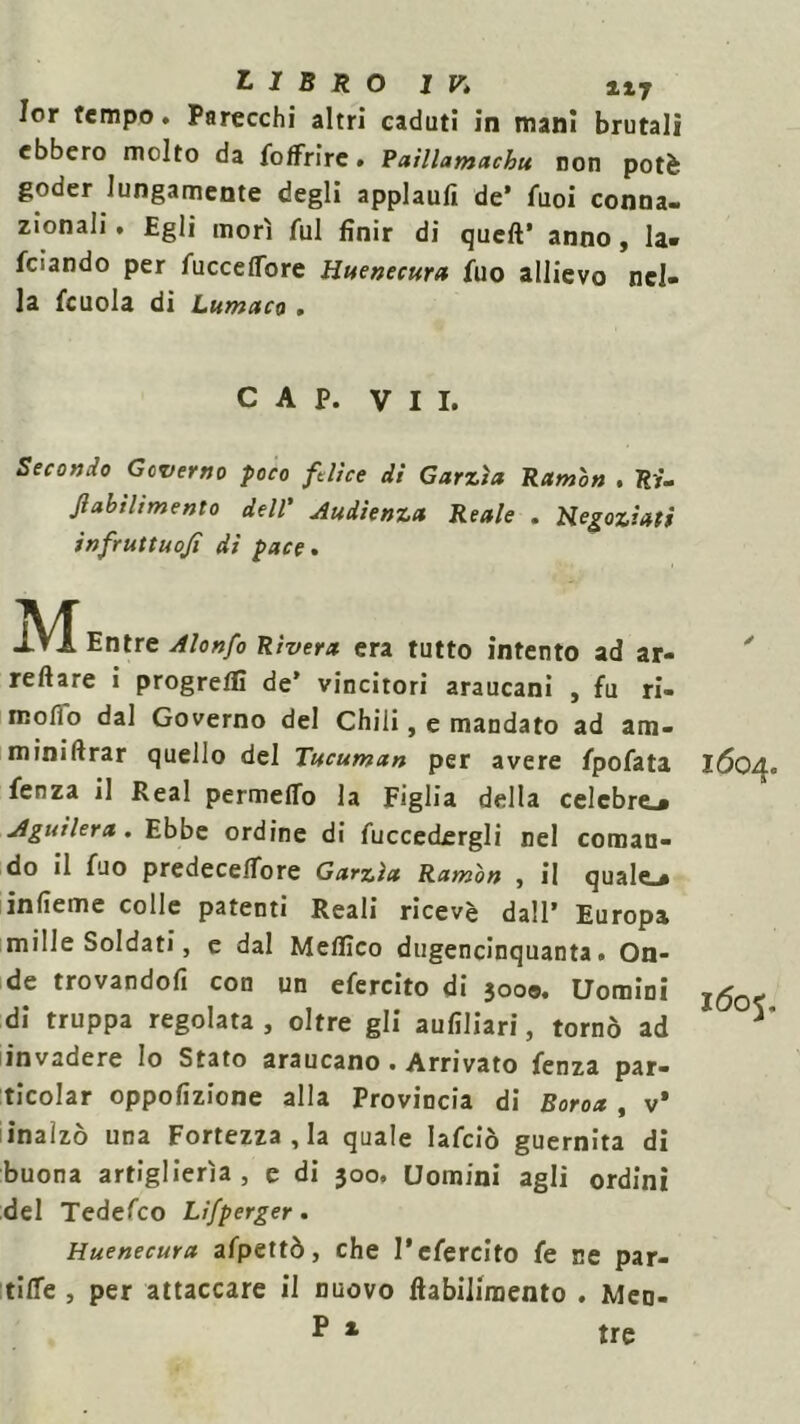 Ior tempo. Parecchi altri caduti in mani brutali ebbero molto da foffrire • Paillamachu non potè goder lungamente degli applaufi de’ fuoi conna- zionali . Egli morì fui finir di quell’ anno , la» feiando per fucceflbre Huenecura fuo allievo nel- la fcuola di Lumaca . CAP. VII. Secondo Governo poco felice di Garzìa Ramòn . Ri- Jlabthmento dell' Audienza Reale . Negoziati infruttuojì di pace. MEntree Rivera era tutto intento ad ar- ' reftare i progredì de’ vincitori araucani , fu ri- rcofio dal Governo del Chili, e mandato ad am- miniftrar quello del Tucuman per avere fpofata IÓ04. fenza il Reai permeilo la Figlia della celebre.* jlguilera . Ebbe ordine di fuccedergli nel coman- do il Aio predeceifore Garzìa Ramon , il quale ^ infieme colle patenti Reali ricevè dall’ Europa mille Soldati, e dal Meflìco dugencinquanta. On- de trovandoli con un efercito di 300©. Uomini di truppa regolata, oltre gli aufiliari, tornò ad invadere lo Stato araucano . Arrivato fenza par- ticolar oppofizione alla Provincia di Boroa , v* inalzò una Fortezza , la quale Iafciò guernita di buona artiglierìa, e di 300. Uomini agli ordini del Tedefco Lifperger. Huenecura afpettò, che l’efercito fé ne par- tile , per attaccare il nuovo ftabilimento . Meo- p 1 tre