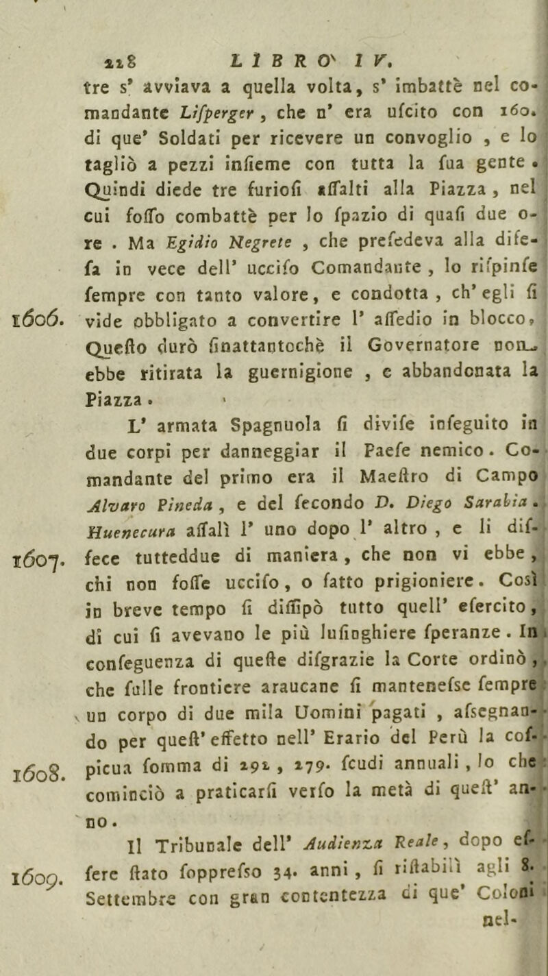 tre s’ avviava a quella volta, s’ imbattè nel co- mandante Lìfperger , che n* era ufcito con 160. j di que’ Soldati per ricevere un convoglio , e lo tagliò a pezzi infieme con tutta la fua gente • Quindi diede tre furio!! «ttalti alla Piazza , nel i cui foflb combattè per Io fpazio di quali due 0- re . Ma Egidio Negrete , che prefedeva alla dife- fa in vece dell1 uccifo Comandante , Io rilpinfe Tempre con tanto valore, e condotta, ch’egli fi 1606. vide obbligato a convertire 1’ attedio in blocco, : Quello durò finattantochè il Governatore non- ebbe ritirata la guernigione , e abbandonata la Piazza . V armata Spagnuola fi divife infeguito in due corpi per danneggiar il Paefe nemico. Co- mandante del primo era il Maelìro di Campo Alvaro ? 'meda , e del fecondo D. Diego Sarabia . Huenecura affali 1* uno dopo 1’ altro , e li dif- 1607. fece tutteddue di maniera, che non vi ebbe, chi non fotte uccifo, o fatto prigioniere. Così in breve tempo fi dilfipò tutto quell* efercito, di cui fi avevano le più lufinghiere fperanze. In confeguenza di quelle disgrazie la Corte ordinò , che falle frontiere araucane fi mantenefsc Tempre v un corpo di due mila Uomini pagati , afscgnan- do per quell’effetto nell’ Erario del Perù la cof- 160S picua fomma di 19*. , 179* feudi annuali, lo che : cominciò a praticarli verfo la metà di quell’ an- • no. Il Tribunale dell' Audìenza Reale, dopo ef- 1609. fere fiato f°PPre^S0 34* anni, fi nttabui agli 8. Settembre con gran contentezza di que’ Coloni nel-