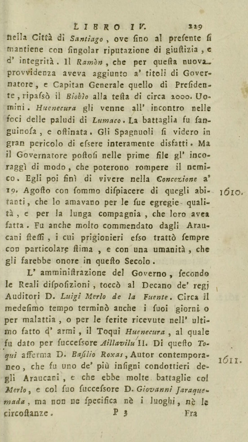 nella Città di Santiago , ove fino al prefente fi mantiene con fingolar riputazione di giuftizia , e a’ integrità . Il Ramò» , che per quella nuova_ provvidenza aveva aggiunto a’ titoli di Gover- natore , e Capitan Generale quello di Prefiden- te , ripafsò il Biobìo alla tefta di circa 1000. Uo- mini . Huenecura gli venne all’ incontro nelle foci delle paludi di Lumaco. La battaglia fu fan- guinofa , e oftinata . Gli Spagnuoli fi videro in gran pericolo di cfsere interamente disfatti. Ma il Governatore pollofi nelle prime file gl* inco- raggi di modo , che poterono rompere il nemi- co. Egli poi finì di vivere nella Concezione a* 19* Agofto con fommo difpiacere di quegli abi- tanti, che lo amavano per le fue egregie quali- tà , e per la lunga compagnia , che loro avea fatta . Fu anche molto commendato dagli Arau- cani fteffi , i cui prigionieri efso trattò fempre con particolare ftima , e con una umanità , che gli farebbe onore in quefto Secolo . L* amminiftrazione del Governo , fecondo le Reali difpofizioni , toccò al Decano de' regi Auditori D. Luigi Merlo de la Fuente. Circa il medefimo tempo terminò anche i fuoi giorni o per malattia , o per le ferite ricevute nell’ ulti- mo fatto d’ armi , il Toquì Huenecura , al quale fu dato per fuccefsore Aillavilu II. Di quefto To- qui afferma D. Bajìlio Roxas, Autor contempora- neo, che fu uno de’ più infigni condottieri de- gli Araucani , e che ebbe molte battaglie col Merlo, e col filo fuccefsore D. Giovanni Jaraque» mada , ma non us fpccifica nè i luoghi, nè le circoftanze. P 3 Fra ióio. 1 1611.