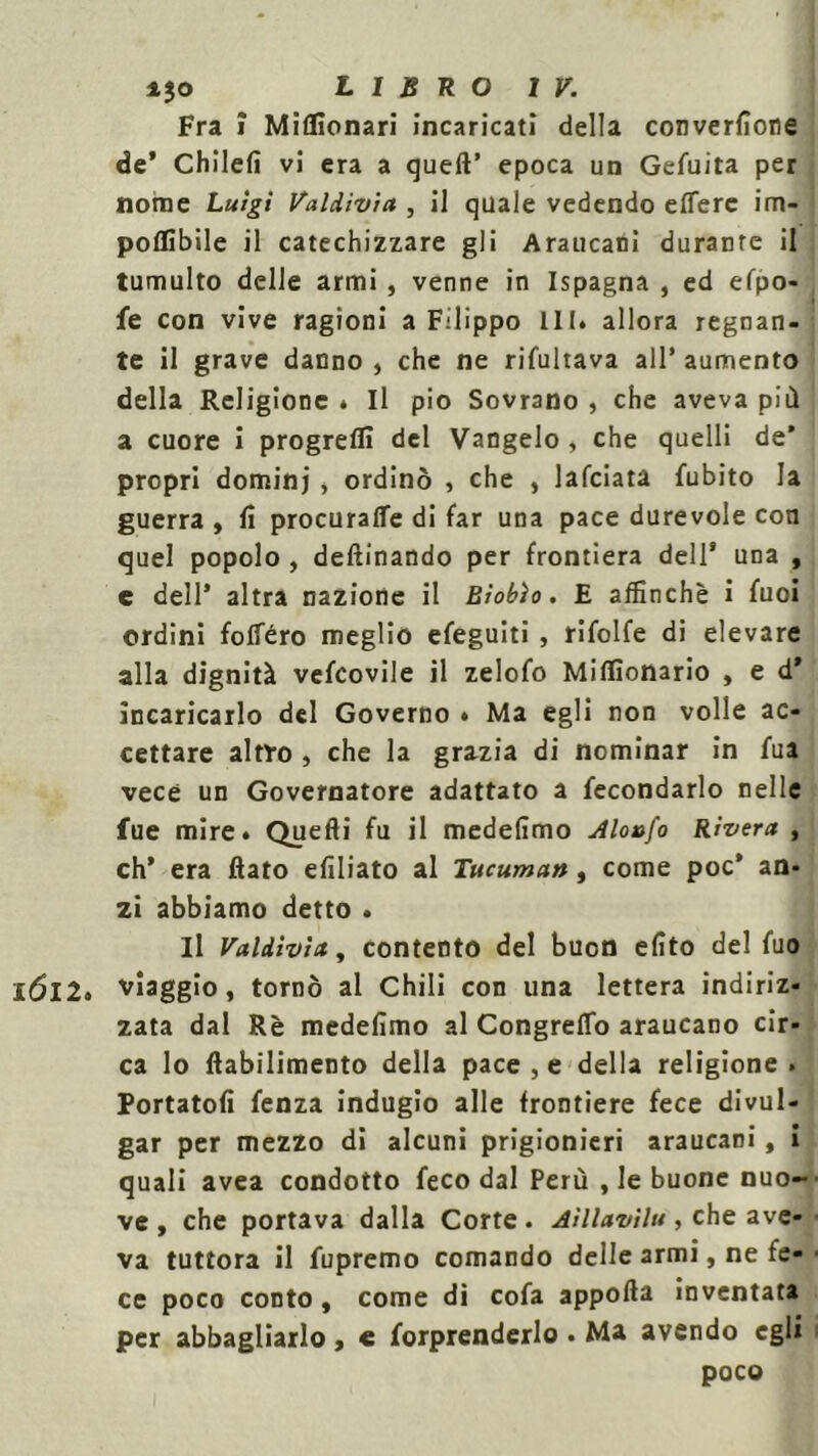 Fra j Miflìonari incaricati della converfìone de’ Chilefi vi era a queft’ epoca un Gefuita per nome Luigi Valdivia , il quale vedendo eflerc im- poflìbile il catechizzare gli Araucani durante il tumulto delle armi , venne in Ispagna , ed efpo- fe con vive ragioni a Filippo III. allora regnan- te il grave danno , che ne rifultava all’ aumento della Religione . Il pio Sovrano , che aveva più a cuore i progreffi del Vangelo , che quelli de’ propri dominj , ordinò , che , lafciata fubito la guerra , lì procurali di far una pace durevole con quel popolo , deftinando per frontiera dell* una , e dell’ altra nazione il niobio. E affinchè i fuoi ordini follerò meglio efeguiti , rifolfe di elevare alla dignità vefcovile il zelofo Miffionario , e d* incaricarlo del Governo » Ma egli non volle ac- cettare altro , che la grazia di nominar in fua vece un Governatore adattato a fecondarlo nelle fue mire. Quefti fu il medelimo Aloafo Rivera , eh’ era flato efiliato al Tucuman, come poc* an- zi abbiamo detto . Il Valdivia, contento del buon elìto del fuo IÓI2» viaggio, tornò al Chili con una lettera indiriz- zata dal Rè medefìmo al Congreflb araucano cir- ca lo ftabilimento della pace , e della religione . Portatoli fenza indugio alle frontiere fece divul- gar per mezzo di alcuni prigionieri araucani, i quali avea condotto feco dal Perù , le buone nuo- ve , che portava dalla Corte. Aillavìlu, che ave- va tuttora il fupremo comando delle armi, ne fe- ce poco conto, come di cofa apporta inventata per abbagliarlo » « forprenderlo . Ma avendo egli poco